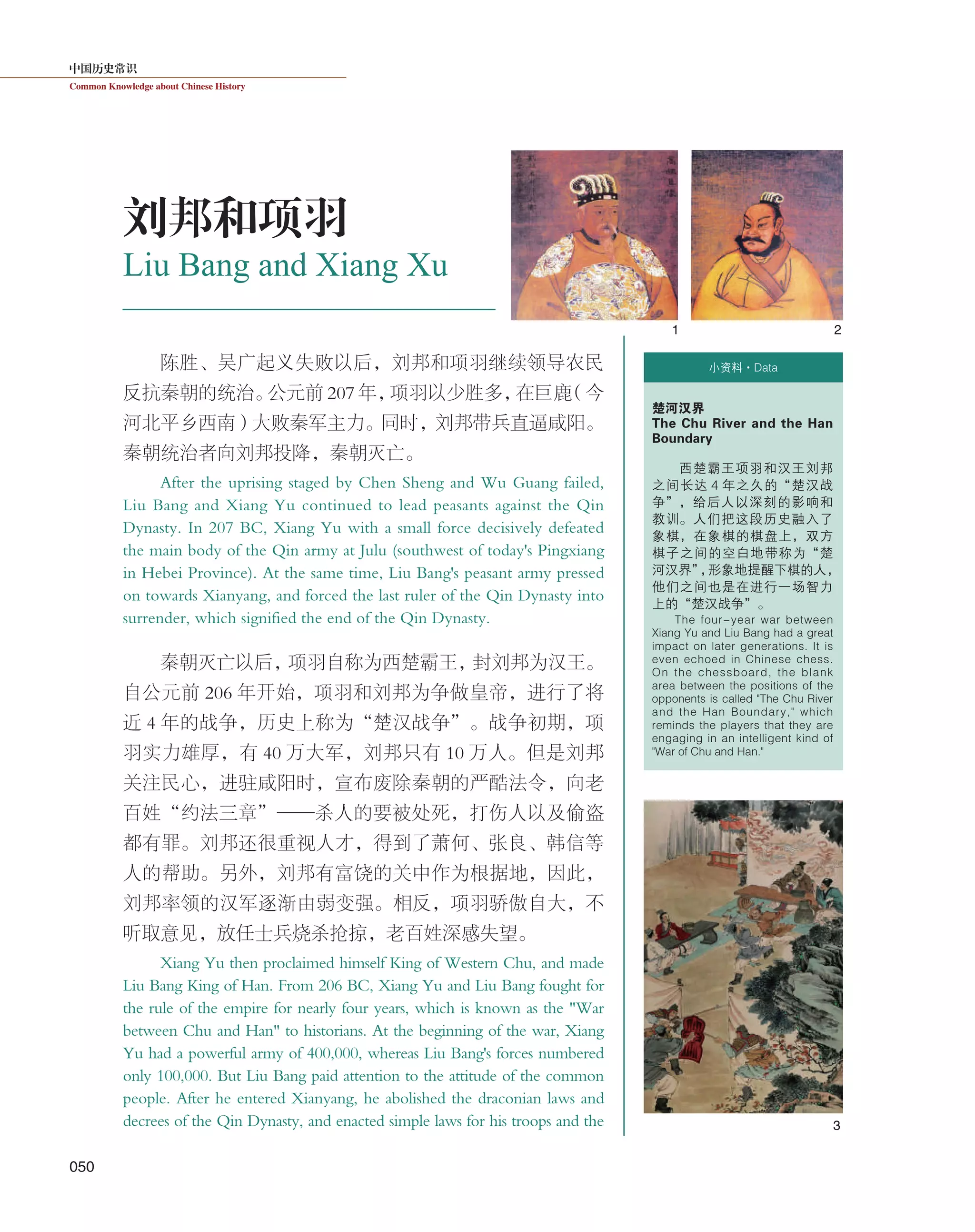 中国历史常识
Common Knowledge about Chinese History
050
陈胜、吴广起义失败以后，刘邦和项羽继续领导农民
反抗秦朝的统治。公元前 207 年，项羽以少胜多，在巨鹿（今
河北平乡西南）大败秦军主力。同时，刘邦带兵直逼咸阳。
秦朝统治者向刘邦投降，秦朝灭亡。
After the uprising staged by Chen Sheng and Wu Guang failed,
Liu Bang and Xiang Yu continued to lead peasants against the Qin
Dynasty. In 207 BC, Xiang Yu with a small force decisively defeated
the main body of the Qin army at Julu (southwest of today's Pingxiang
in Hebei Province). At the same time, Liu Bang's peasant army pressed
on towards Xianyang, and forced the last ruler of the Qin Dynasty into
surrender, which signified the end of the Qin Dynasty.
秦朝灭亡以后，项羽自称为西楚霸王，封刘邦为汉王。
自公元前 206 年开始，项羽和刘邦为争做皇帝，进行了将
近 4 年的战争，历史上称为“楚汉战争”。战争初期，项
羽实力雄厚，有 40 万大军，刘邦只有 10 万人。但是刘邦
关注民心，进驻咸阳时，宣布废除秦朝的严酷法令，向老
百姓“约法三章”——杀人的要被处死，打伤人以及偷盗
都有罪。刘邦还很重视人才，得到了萧何、张良、韩信等
人的帮助。另外，刘邦有富饶的关中作为根据地，因此，
刘邦率领的汉军逐渐由弱变强。相反，项羽骄傲自大，不
听取意见，放任士兵烧杀抢掠，老百姓深感失望。
Xiang Yu then proclaimed himself King of Western Chu, and made
Liu Bang King of Han. From 206 BC, Xiang Yu and Liu Bang fought for
the rule of the empire for nearly four years, which is known as the "War
between Chu and Han" to historians. At the beginning of the war, Xiang
Yu had a powerful army of 400,000, whereas Liu Bang's forces numbered
only 100,000. But Liu Bang paid attention to the attitude of the common
people. After he entered Xianyang, he abolished the draconian laws and
decrees of the Qin Dynasty, and enacted simple laws for his troops and the
Liu Bang and Xiang Xu
刘邦和项羽
1 2
3
小资料·Data
楚河汉界
The Chu River and the Han
Boundary
西楚霸王项羽和汉王刘邦
之间长达 4 年之久的“楚汉战
争”，给后人以深刻的影响和
教训。人们把这段历史融入了
象棋，在象棋的棋盘上，双方
棋子之间的空白地带称为“楚
河汉界”，形象地提醒下棋的人，
他们之间也是在进行一场智力
上的“楚汉战争”。
The four-year war between
Xiang Yu and Liu Bang had a great
impact on later generations. It is
even echoed in Chinese chess.
On the chessboard, the blank
area between the positions of the
opponents is called "The Chu River
and the Han Boundary," which
reminds the players that they are
engaging in an intelligent kind of
"War of Chu and Han."
 