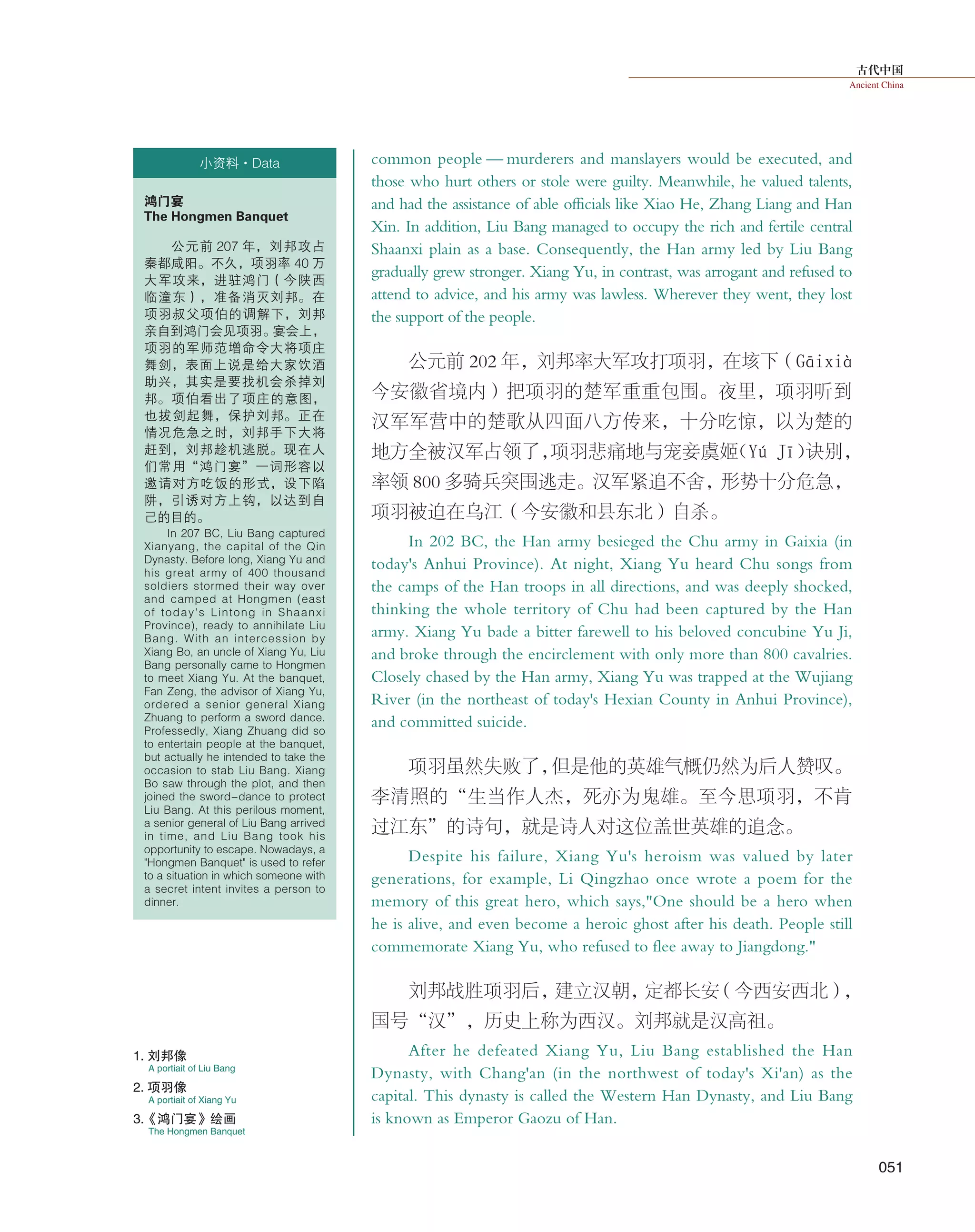 古代中国
Ancient China
051
common people — murderers and manslayers would be executed, and
those who hurt others or stole were guilty. Meanwhile, he valued talents,
and had the assistance of able officials like Xiao He, Zhang Liang and Han
Xin. In addition, Liu Bang managed to occupy the rich and fertile central
Shaanxi plain as a base. Consequently, the Han army led by Liu Bang
gradually grew stronger. Xiang Yu, in contrast, was arrogant and refused to
attend to advice, and his army was lawless. Wherever they went, they lost
the support of the people.
公元前 202 年，刘邦率大军攻打项羽，在垓下（Gāixià
今安徽省境内）把项羽的楚军重重包围。夜里，项羽听到
汉军军营中的楚歌从四面八方传来，十分吃惊，以为楚的
地方全被汉军占领了，项羽悲痛地与宠妾虞姬（Yú Jī）诀别，
率领 800 多骑兵突围逃走。汉军紧追不舍，形势十分危急，
项羽被迫在乌江（今安徽和县东北）自杀。
In 202 BC, the Han army besieged the Chu army in Gaixia (in
today's Anhui Province). At night, Xiang Yu heard Chu songs from
the camps of the Han troops in all directions, and was deeply shocked,
thinking the whole territory of Chu had been captured by the Han
army. Xiang Yu bade a bitter farewell to his beloved concubine Yu Ji,
and broke through the encirclement with only more than 800 cavalries.
Closely chased by the Han army, Xiang Yu was trapped at the Wujiang
River (in the northeast of today's Hexian County in Anhui Province),
and committed suicide.
项羽虽然失败了，但是他的英雄气概仍然为后人赞叹。
李清照的“生当作人杰，死亦为鬼雄。至今思项羽，不肯
过江东”的诗句，就是诗人对这位盖世英雄的追念。
Despite his failure, Xiang Yu's heroism was valued by later
generations, for example, Li Qingzhao once wrote a poem for the
memory of this great hero, which says,"One should be a hero when
he is alive, and even become a heroic ghost after his death. People still
commemorate Xiang Yu, who refused to flee away to Jiangdong."
刘邦战胜项羽后，建立汉朝，定都长安（今西安西北），
国号“汉”，历史上称为西汉。刘邦就是汉高祖。
After he defeated Xiang Yu, Liu Bang established the Han
Dynasty, with Chang'an (in the northwest of today's Xi'an) as the
capital. This dynasty is called the Western Han Dynasty, and Liu Bang
is known as Emperor Gaozu of Han.
小资料·Data
鸿门宴
The Hongmen Banquet
公元前 207 年，刘邦攻占
秦都咸阳。不久，项羽率 40 万
大军攻来，进驻鸿门（今陕西
临潼东），准备消灭刘邦。在
项羽叔父项伯的调解下，刘邦
亲自到鸿门会见项羽。宴会上，
项羽的军师范增命令大将项庄
舞剑，表面上说是给大家饮酒
助兴，其实是要找机会杀掉刘
邦。项伯看出了项庄的意图，
也拔剑起舞，保护刘邦。正在
情况危急之时，刘邦手下大将
赶到，刘邦趁机逃脱。现在人
们常用“鸿门宴”一词形容以
邀请对方吃饭的形式，设下陷
阱，引诱对方上钩，以达到自
己的目的。
In 207 BC, Liu Bang captured
Xianyang, the capital of the Qin
Dynasty. Before long, Xiang Yu and
his great army of 400 thousand
soldiers stormed their way over
and camped at Hongmen (east
of today's Lintong in Shaanxi
Province), ready to annihilate Liu
Bang. With an intercession by
Xiang Bo, an uncle of Xiang Yu, Liu
Bang personally came to Hongmen
to meet Xiang Yu. At the banquet,
Fan Zeng, the advisor of Xiang Yu,
ordered a senior general Xiang
Zhuang to perform a sword dance.
Professedly, Xiang Zhuang did so
to entertain people at the banquet,
but actually he intended to take the
occasion to stab Liu Bang. Xiang
Bo saw through the plot, and then
joined the sword-dance to protect
Liu Bang. At this perilous moment,
a senior general of Liu Bang arrived
in time, and Liu Bang took his
opportunity to escape. Nowadays, a
"Hongmen Banquet" is used to refer
to a situation in which someone with
a secret intent invites a person to
dinner.
A portiait of Liu Bang
A portiait of Xiang Yu
1. 刘邦像
2. 项羽像
The Hongmen Banquet
3.《鸿门宴》绘画
 