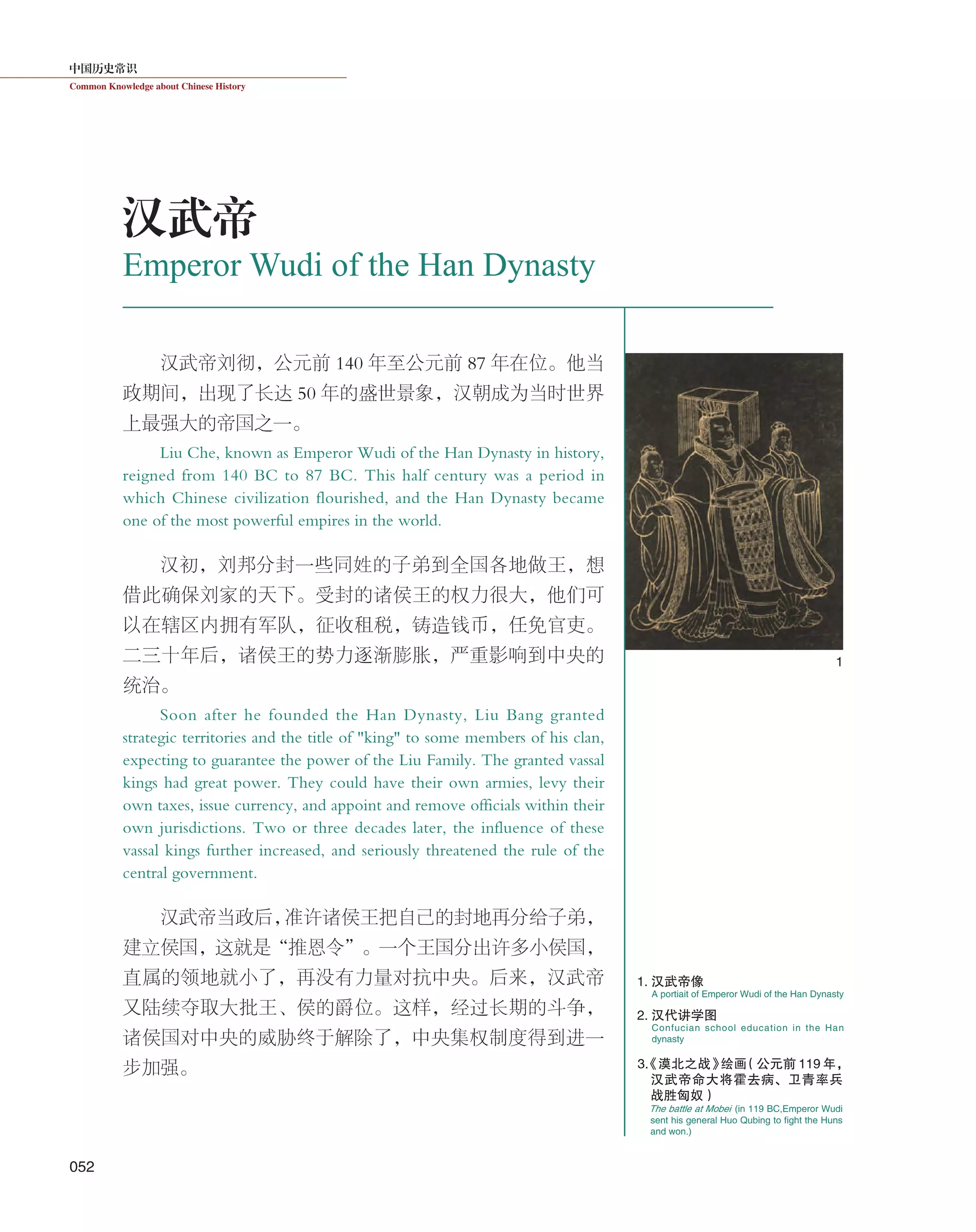 中国历史常识
Common Knowledge about Chinese History
052
汉武帝刘彻，公元前 140 年至公元前 87 年在位。他当
政期间，出现了长达 50 年的盛世景象，汉朝成为当时世界
上最强大的帝国之一。
Liu Che, known as Emperor Wudi of the Han Dynasty in history,
reigned from 140 BC to 87 BC. This half century was a period in
which Chinese civilization flourished, and the Han Dynasty became
one of the most powerful empires in the world.
汉初，刘邦分封一些同姓的子弟到全国各地做王，想
借此确保刘家的天下。受封的诸侯王的权力很大，他们可
以在辖区内拥有军队，征收租税，铸造钱币，任免官吏。
二三十年后，诸侯王的势力逐渐膨胀，严重影响到中央的
统治。
Soon after he founded the Han Dynasty, Liu Bang granted
strategic territories and the title of "king" to some members of his clan,
expecting to guarantee the power of the Liu Family. The granted vassal
kings had great power. They could have their own armies, levy their
own taxes, issue currency, and appoint and remove officials within their
own jurisdictions. Two or three decades later, the influence of these
vassal kings further increased, and seriously threatened the rule of the
central government.
汉武帝当政后，准许诸侯王把自己的封地再分给子弟，
建立侯国，这就是“推恩令”。一个王国分出许多小侯国，
直属的领地就小了，再没有力量对抗中央。后来，汉武帝
又陆续夺取大批王、侯的爵位。这样，经过长期的斗争，
诸侯国对中央的威胁终于解除了，中央集权制度得到进一
步加强。
A portiait of Emperor Wudi of the Han Dynasty
Confucian school education in the Han
dynasty
1. 汉武帝像
2. 汉代讲学图
1
Emperor Wudi of the Han Dynasty
汉武帝
The battle at Mobei (in 119 BC,Emperor Wudi
sent his general Huo Qubing to fight the Huns
and won.)
3.《漠北之战》绘画（公元前 119 年，
汉武帝命大将霍去病、卫青率兵
战胜匈奴）
 