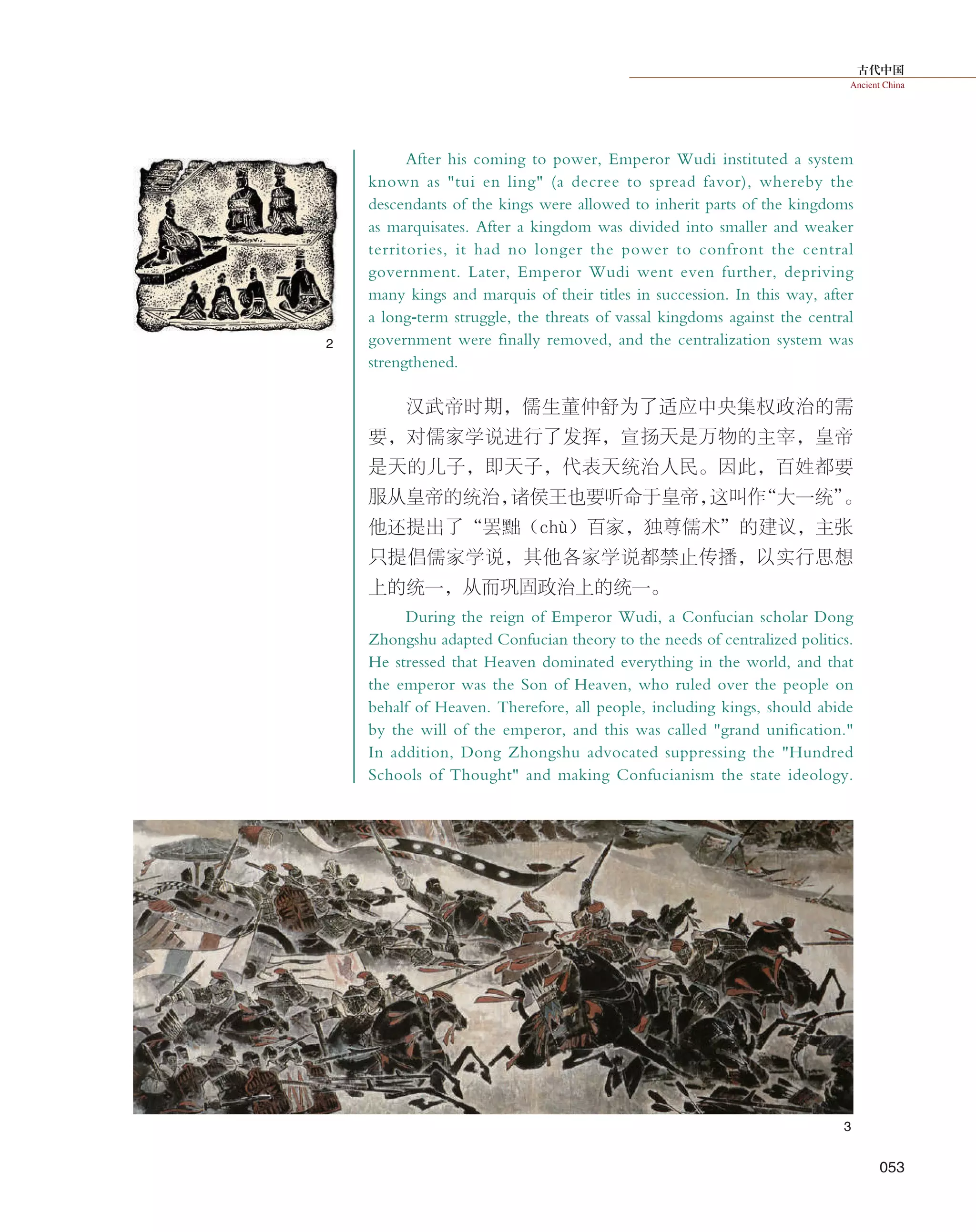 古代中国
Ancient China
053
2
3
After his coming to power, Emperor Wudi instituted a system
known as "tui en ling" (a decree to spread favor), whereby the
descendants of the kings were allowed to inherit parts of the kingdoms
as marquisates. After a kingdom was divided into smaller and weaker
territories, it had no longer the power to confront the central
government. Later, Emperor Wudi went even further, depriving
many kings and marquis of their titles in succession. In this way, after
a long-term struggle, the threats of vassal kingdoms against the central
government were finally removed, and the centralization system was
strengthened.
汉武帝时期，儒生董仲舒为了适应中央集权政治的需
要，对儒家学说进行了发挥，宣扬天是万物的主宰，皇帝
是天的儿子，即天子，代表天统治人民。因此，百姓都要
服从皇帝的统治，诸侯王也要听命于皇帝，这叫作“大一统”。
他还提出了“罢黜（chù）百家，独尊儒术”的建议，主张
只提倡儒家学说，其他各家学说都禁止传播，以实行思想
上的统一，从而巩固政治上的统一。
During the reign of Emperor Wudi, a Confucian scholar Dong
Zhongshu adapted Confucian theory to the needs of centralized politics.
He stressed that Heaven dominated everything in the world, and that
the emperor was the Son of Heaven, who ruled over the people on
behalf of Heaven. Therefore, all people, including kings, should abide
by the will of the emperor, and this was called "grand unification."
In addition, Dong Zhongshu advocated suppressing the "Hundred
Schools of Thought" and making Confucianism the state ideology.
 
