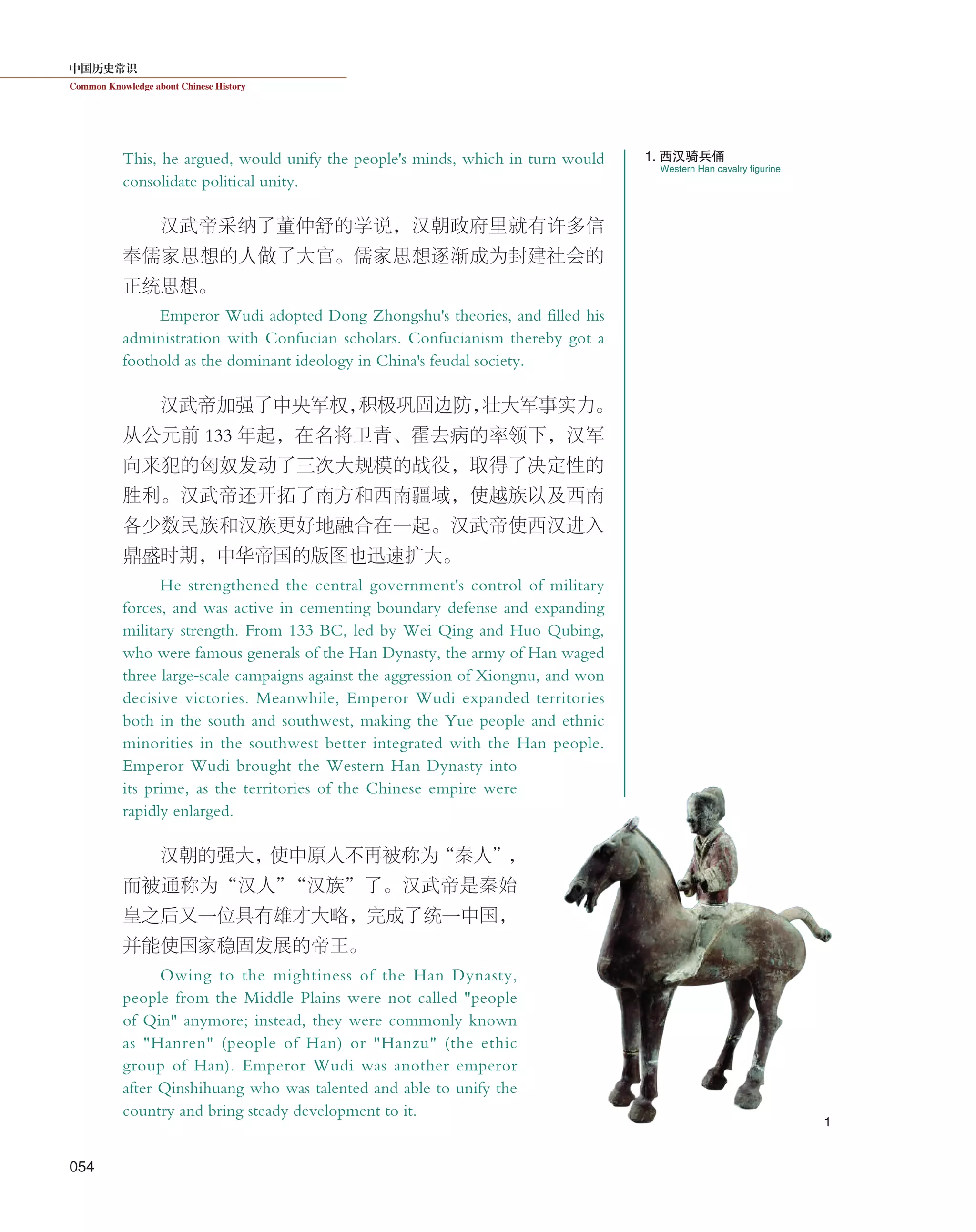 中国历史常识
Common Knowledge about Chinese History
054
This, he argued, would unify the people's minds, which in turn would
consolidate political unity.
汉武帝采纳了董仲舒的学说，汉朝政府里就有许多信
奉儒家思想的人做了大官。儒家思想逐渐成为封建社会的
正统思想。
Emperor Wudi adopted Dong Zhongshu's theories, and filled his
administration with Confucian scholars. Confucianism thereby got a
foothold as the dominant ideology in China's feudal society.
汉武帝加强了中央军权，积极巩固边防，壮大军事实力。
从公元前 133 年起，在名将卫青、霍去病的率领下，汉军
向来犯的匈奴发动了三次大规模的战役，取得了决定性的
胜利。汉武帝还开拓了南方和西南疆域，使越族以及西南
各少数民族和汉族更好地融合在一起。汉武帝使西汉进入
鼎盛时期，中华帝国的版图也迅速扩大。
He strengthened the central government's control of military
forces, and was active in cementing boundary defense and expanding
military strength. From 133 BC, led by Wei Qing and Huo Qubing,
who were famous generals of the Han Dynasty, the army of Han waged
three large-scale campaigns against the aggression of Xiongnu, and won
decisive victories. Meanwhile, Emperor Wudi expanded territories
both in the south and southwest, making the Yue people and ethnic
minorities in the southwest better integrated with the Han people.
Emperor Wudi brought the Western Han Dynasty into
its prime, as the territories of the Chinese empire were
rapidly enlarged.
汉朝的强大，使中原人不再被称为“秦人”，
而被通称为“汉人”“汉族”了。汉武帝是秦始
皇之后又一位具有雄才大略，完成了统一中国，
并能使国家稳固发展的帝王。
Owing to the mightiness of the Han Dynasty,
people from the Middle Plains were not called "people
of Qin" anymore; instead, they were commonly known
as "Hanren" (people of Han) or "Hanzu" (the ethic
group of Han). Emperor Wudi was another emperor
after Qinshihuang who was talented and able to unify the
country and bring steady development to it.
Western Han cavalry figurine
1. 西汉骑兵俑
1
 