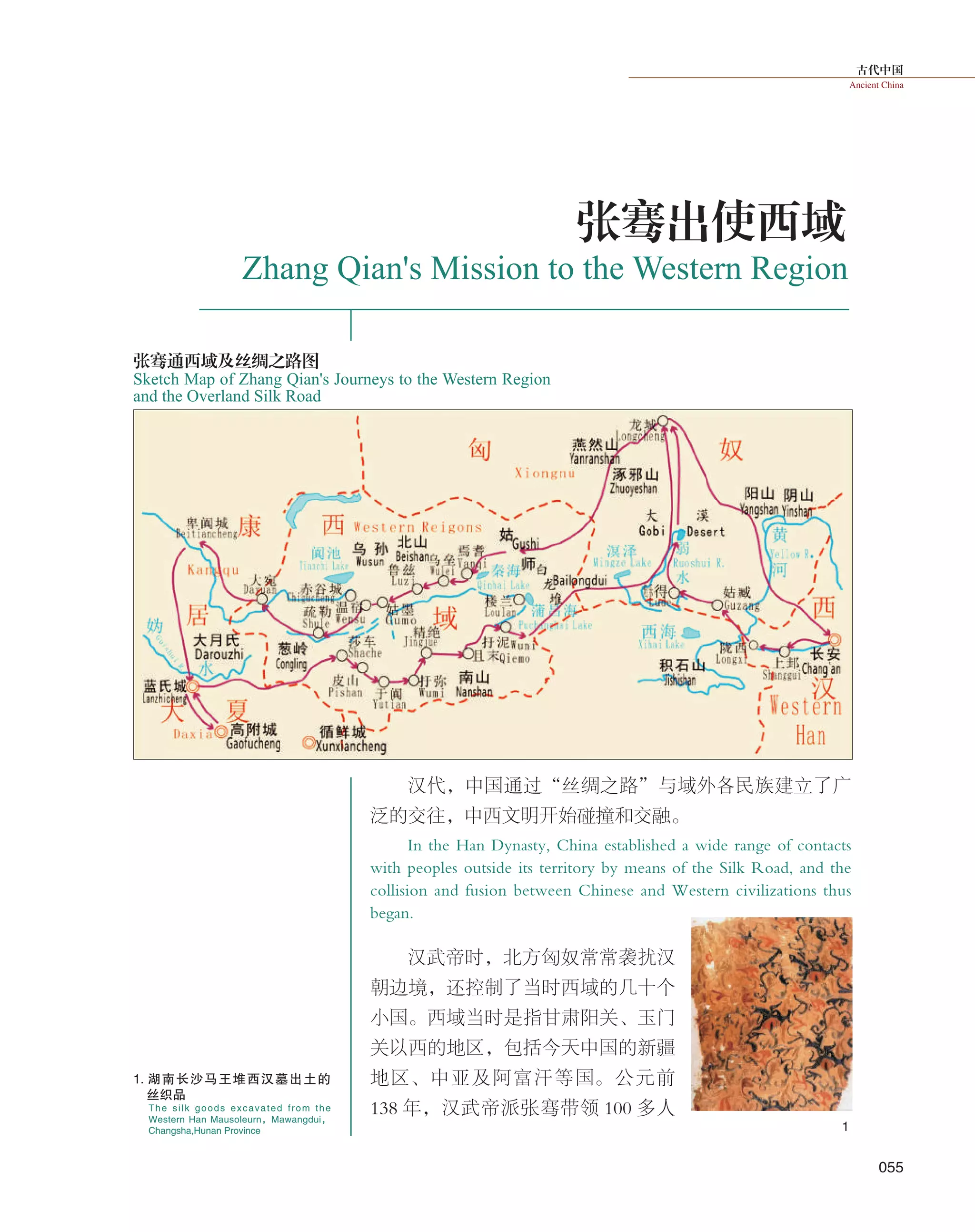 古代中国
Ancient China
055
汉代，中国通过“丝绸之路”与域外各民族建立了广
泛的交往，中西文明开始碰撞和交融。
In the Han Dynasty, China established a wide range of contacts
with peoples outside its territory by means of the Silk Road, and the
collision and fusion between Chinese and Western civilizations thus
began.
汉武帝时，北方匈奴常常袭扰汉
朝边境，还控制了当时西域的几十个
小国。西域当时是指甘肃阳关、玉门
关以西的地区，包括今天中国的新疆
地区、中亚及阿富汗等国。公元前
138 年，汉武帝派张骞带领 100 多人
张骞出使西域
Zhang Qian's Mission to the Western Region
Sketch Map of Zhang Qian's Journeys to the Western Region
and the Overland Silk Road
张骞通西域及丝绸之路图
1
The silk goods excavated from the
Western Han Mausoleurn，Mawangdui，
Changsha,Hunan Province
1. 湖南长沙马王堆西汉墓出土的
丝织品
 