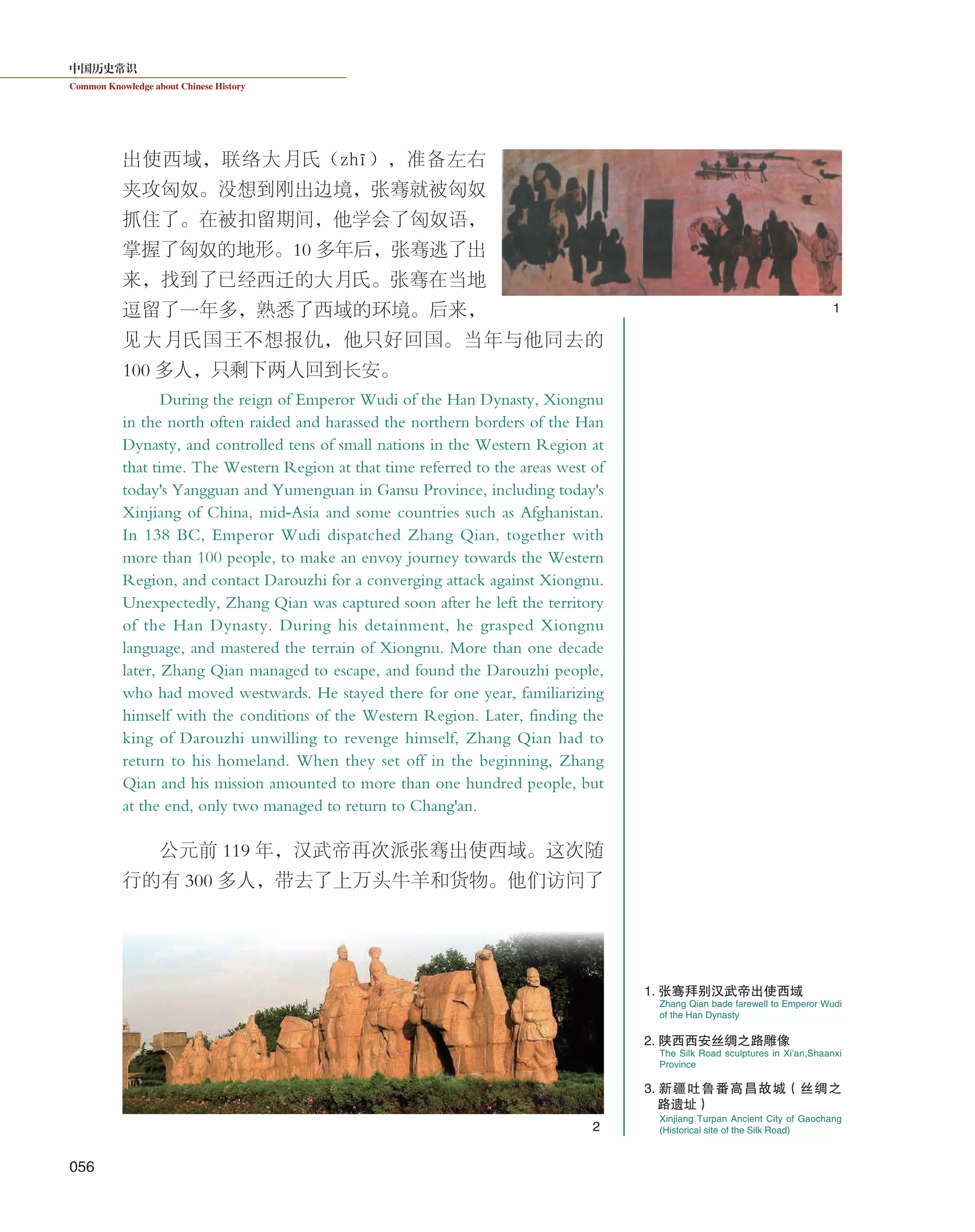 中国历史常识
Common Knowledge about Chinese History
056
出使西域，联络大月氏（zhī），准备左右
夹攻匈奴。没想到刚出边境，张骞就被匈奴
抓住了。在被扣留期间，他学会了匈奴语，
掌握了匈奴的地形。10 多年后，张骞逃了出
来，找到了已经西迁的大月氏。张骞在当地
逗留了一年多，熟悉了西域的环境。后来，
见大月氏国王不想报仇，他只好回国。当年与他同去的
100 多人，只剩下两人回到长安。
During the reign of Emperor Wudi of the Han Dynasty, Xiongnu
in the north often raided and harassed the northern borders of the Han
Dynasty, and controlled tens of small nations in the Western Region at
that time. The Western Region at that time referred to the areas west of
today's Yangguan and Yumenguan in Gansu Province, including today's
Xinjiang of China, mid-Asia and some countries such as Afghanistan.
In 138 BC, Emperor Wudi dispatched Zhang Qian, together with
more than 100 people, to make an envoy journey towards the Western
Region, and contact Darouzhi for a converging attack against Xiongnu.
Unexpectedly, Zhang Qian was captured soon after he left the territory
of the Han Dynasty. During his detainment, he grasped Xiongnu
language, and mastered the terrain of Xiongnu. More than one decade
later, Zhang Qian managed to escape, and found the Darouzhi people,
who had moved westwards. He stayed there for one year, familiarizing
himself with the conditions of the Western Region. Later, finding the
king of Darouzhi unwilling to revenge himself, Zhang Qian had to
return to his homeland. When they set off in the beginning, Zhang
Qian and his mission amounted to more than one hundred people, but
at the end, only two managed to return to Chang'an.
公元前 119 年，汉武帝再次派张骞出使西域。这次随
行的有 300 多人，带去了上万头牛羊和货物。他们访问了
Zhang Qian bade farewell to Emperor Wudi
of the Han Dynasty
The Silk Road sculptures in Xi'an,Shaanxi
Province
1. 张骞拜别汉武帝出使西域
2. 陕西西安丝绸之路雕像
1
2
Xinjiang Turpan Ancient City of Gaochang
(Historical site of the Silk Road)
3. 新疆吐鲁番高昌故城（丝绸之
路遗址）
 