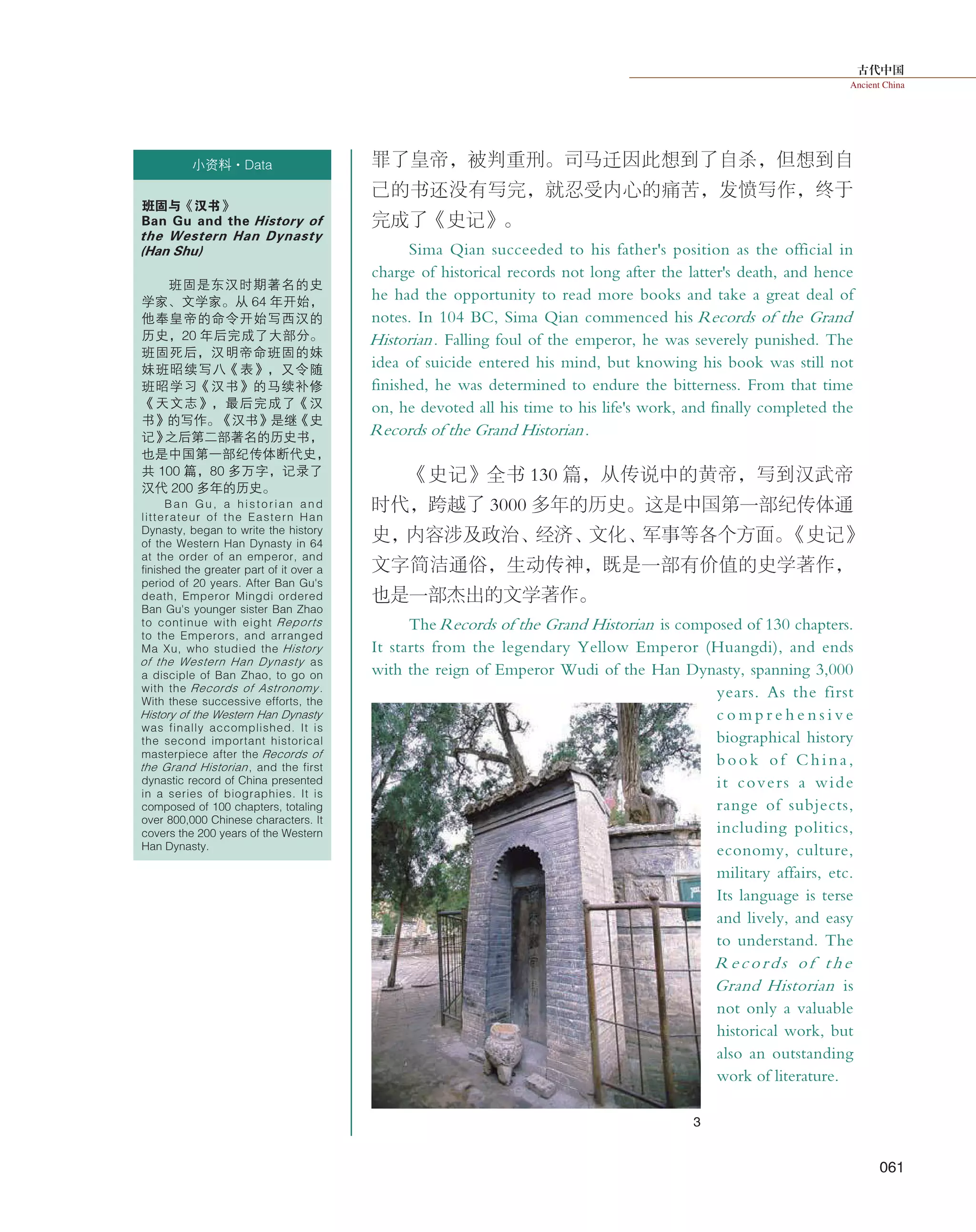 古代中国
Ancient China
061
罪了皇帝，被判重刑。司马迁因此想到了自杀，但想到自
己的书还没有写完，就忍受内心的痛苦，发愤写作，终于
完成了《史记》。
Sima Qian succeeded to his father's position as the official in
charge of historical records not long after the latter's death, and hence
he had the opportunity to read more books and take a great deal of
notes. In 104 BC, Sima Qian commenced his Records of the Grand
Historian. Falling foul of the emperor, he was severely punished. The
idea of suicide entered his mind, but knowing his book was still not
finished, he was determined to endure the bitterness. From that time
on, he devoted all his time to his life's work, and finally completed the
Records of the Grand Historian.
《史记》全书 130 篇，从传说中的黄帝，写到汉武帝
时代，跨越了 3000 多年的历史。这是中国第一部纪传体通
史，内容涉及政治、经济、文化、军事等各个方面。《史记》
文字简洁通俗，生动传神，既是一部有价值的史学著作，
也是一部杰出的文学著作。
The Records of the Grand Historian is composed of 130 chapters.
It starts from the legendary Yellow Emperor (Huangdi), and ends
with the reign of Emperor Wudi of the Han Dynasty, spanning 3,000
years. As the first
c o m p r e h e n s i v e
biographical history
book of China,
it covers a wide
range of subjects,
including politics,
economy, culture,
military affairs, etc.
Its language is terse
and lively, and easy
to understand. The
Records of the
Grand Historian is
not only a valuable
historical work, but
also an outstanding
work of literature.
班固与《汉书》
Ban Gu and the History of
the Western Han Dynasty
(Han Shu)
班固是东汉时期著名的史
学家、文学家。从 64 年开始，
他奉皇帝的命令开始写西汉的
历史，20 年后完成了大部分。
班固死后，汉明帝命班固的妹
妹班昭续写八《表》，又令随
班昭学习《汉书》的马续补修
《天文志》，最后完成了《汉
书》的写作。《汉书》是继《史
记》之后第二部著名的历史书，
也是中国第一部纪传体断代史，
共 100 篇，80 多万字，记录了
汉代 200 多年的历史。
Ban Gu, a historian and
litterateur of the Eastern Han
Dynasty, began to write the history
of the Western Han Dynasty in 64
at the order of an emperor, and
finished the greater part of it over a
period of 20 years. After Ban Gu's
death, Emperor Mingdi ordered
Ban Gu's younger sister Ban Zhao
to continue with eight Reports
to the Emperors, and arranged
Ma Xu, who studied the History
of the Western Han Dynasty as
a disciple of Ban Zhao, to go on
with the Records of Astronomy .
With these successive efforts, the
History of the Western Han Dynasty
was finally accomplished. It is
the second important historical
masterpiece after the Records of
the Grand Historian, and the first
dynastic record of China presented
in a series of biographies. It is
composed of 100 chapters, totaling
over 800,000 Chinese characters. It
covers the 200 years of the Western
Han Dynasty.
小资料·Data
3
 