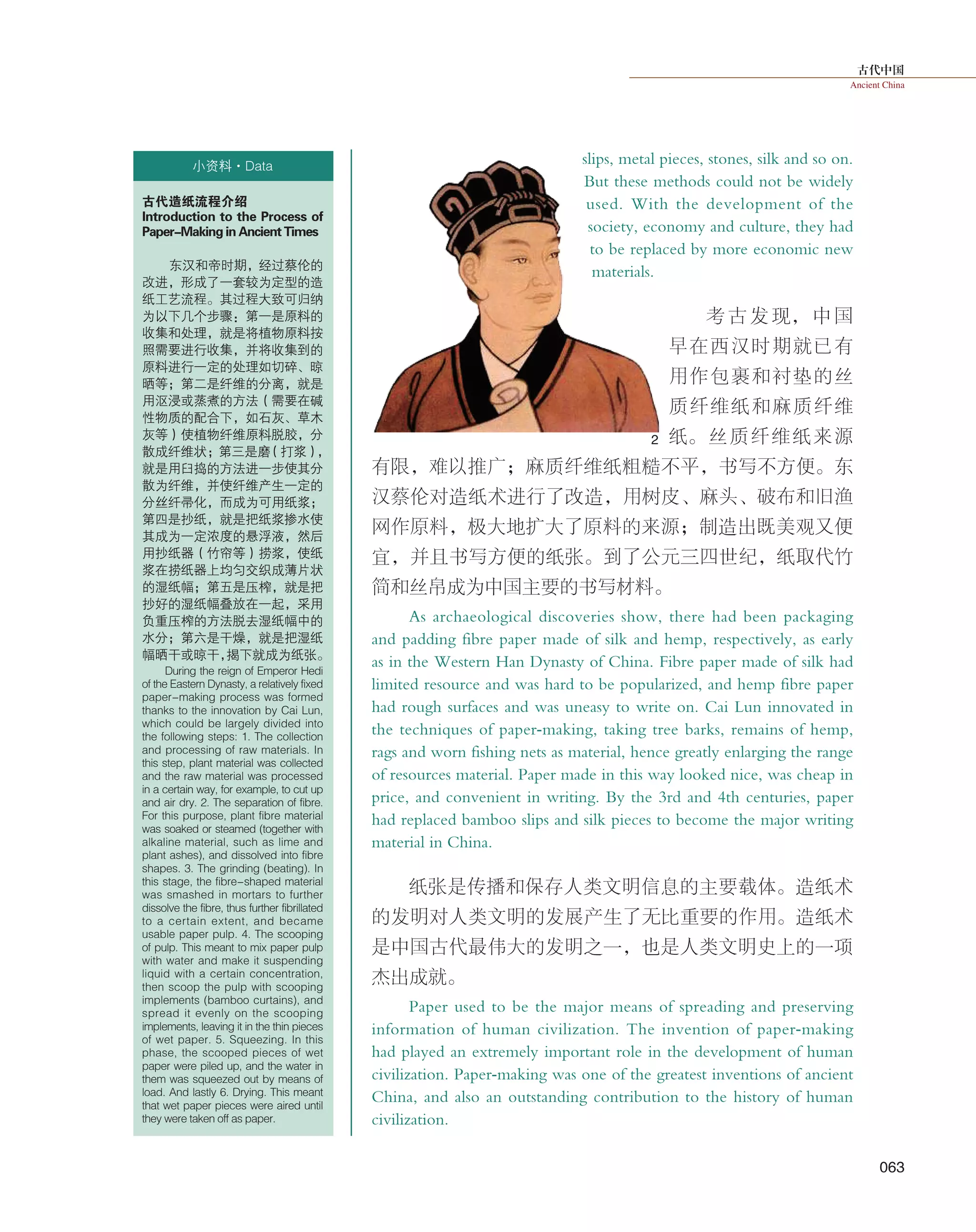 古代中国
Ancient China
063
小资料·Data
古代造纸流程介绍
Introduction to the Process of
Paper-Making in Ancient Times
东汉和帝时期，经过蔡伦的
改进，形成了一套较为定型的造
纸工艺流程。其过程大致可归纳
为以下几个步骤：第一是原料的
收集和处理，就是将植物原料按
照需要进行收集，并将收集到的
原料进行一定的处理如切碎、晾
晒等；第二是纤维的分离，就是
用沤浸或蒸煮的方法（需要在碱
性物质的配合下，如石灰、草木
灰等）使植物纤维原料脱胶，分
散成纤维状；第三是磨（打浆），
就是用臼捣的方法进一步使其分
散为纤维，并使纤维产生一定的
分丝纤帚化，而成为可用纸浆；
第四是抄纸，就是把纸浆掺水使
其成为一定浓度的悬浮液，然后
用抄纸器（竹帘等）捞浆，使纸
浆在捞纸器上均匀交织成薄片状
的湿纸幅；第五是压榨，就是把
抄好的湿纸幅叠放在一起，采用
负重压榨的方法脱去湿纸幅中的
水分；第六是干燥，就是把湿纸
幅晒干或晾干，揭下就成为纸张。
During the reign of Emperor Hedi
of the Eastern Dynasty, a relatively fixed
paper-making process was formed
thanks to the innovation by Cai Lun,
which could be largely divided into
the following steps: 1. The collection
and processing of raw materials. In
this step, plant material was collected
and the raw material was processed
in a certain way, for example, to cut up
and air dry. 2. The separation of fibre.
For this purpose, plant fibre material
was soaked or steamed (together with
alkaline material, such as lime and
plant ashes), and dissolved into fibre
shapes. 3. The grinding (beating). In
this stage, the fibre-shaped material
was smashed in mortars to further
dissolve the fibre, thus further fibrillated
to a certain extent, and became
usable paper pulp. 4. The scooping
of pulp. This meant to mix paper pulp
with water and make it suspending
liquid with a certain concentration,
then scoop the pulp with scooping
implements (bamboo curtains), and
spread it evenly on the scooping
implements, leaving it in the thin pieces
of wet paper. 5. Squeezing. In this
phase, the scooped pieces of wet
paper were piled up, and the water in
them was squeezed out by means of
load. And lastly 6. Drying. This meant
that wet paper pieces were aired until
they were taken off as paper.
2
slips, metal pieces, stones, silk and so on.
But these methods could not be widely
used. With the development of the
society, economy and culture, they had
to be replaced by more economic new
materials.
考 古 发 现， 中 国
早在西汉时期就已有
用作包裹和衬垫的丝
质纤维纸和麻质纤维
纸。丝质纤维纸来源
有限，难以推广；麻质纤维纸粗糙不平，书写不方便。东
汉蔡伦对造纸术进行了改造，用树皮、麻头、破布和旧渔
网作原料，极大地扩大了原料的来源；制造出既美观又便
宜， 并且书写方便的纸张。到了公元三四世纪，纸取代竹
简和丝帛成为中国主要的书写材料。
As archaeological discoveries show, there had been packaging
and padding fibre paper made of silk and hemp, respectively, as early
as in the Western Han Dynasty of China. Fibre paper made of silk had
limited resource and was hard to be popularized, and hemp fibre paper
had rough surfaces and was uneasy to write on. Cai Lun innovated in
the techniques of paper-making, taking tree barks, remains of hemp,
rags and worn fishing nets as material, hence greatly enlarging the range
of resources material. Paper made in this way looked nice, was cheap in
price, and convenient in writing. By the 3rd and 4th centuries, paper
had replaced bamboo slips and silk pieces to become the major writing
material in China.
纸张是传播和保存人类文明信息的主要载体。造纸术
的发明对人类文明的发展产生了无比重要的作用。造纸术
是中国古代最伟大的发明之一，也是人类文明史上的一项
杰出成就。
Paper used to be the major means of spreading and preserving
information of human civilization. The invention of paper-making
had played an extremely important role in the development of human
civilization. Paper-making was one of the greatest inventions of ancient
China, and also an outstanding contribution to the history of human
civilization.
 