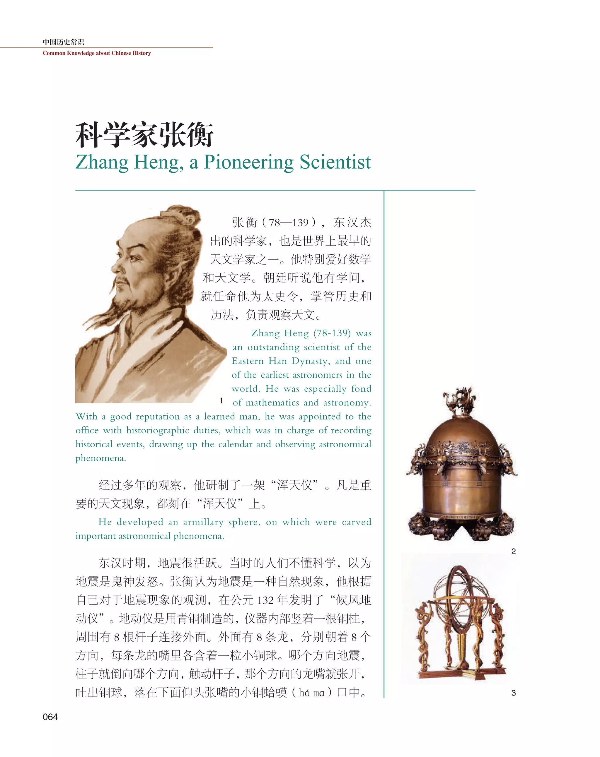 中国历史常识
Common Knowledge about Chinese History
064
张衡（78—139），东汉杰
出的科学家，也是世界上最早的
天文学家之一。他特别爱好数学
和天文学。朝廷听说他有学问，
就任命他为太史令，掌管历史和
历法，负责观察天文。
Zhang Heng (78-139) was
an outstanding scientist of the
Eastern Han Dynasty, and one
of the earliest astronomers in the
world. He was especially fond
of mathematics and astronomy.
With a good reputation as a learned man, he was appointed to the
office with historiographic duties, which was in charge of recording
historical events, drawing up the calendar and observing astronomical
phenomena.
经过多年的观察，他研制了一架“浑天仪”。凡是重
要的天文现象，都刻在“浑天仪”上。
He developed an armillary sphere, on which were carved
important astronomical phenomena.
东汉时期，地震很活跃。当时的人们不懂科学，以为
地震是鬼神发怒。张衡认为地震是一种自然现象，他根据
自己对于地震现象的观测，在公元 132 年发明了“候风地
动仪”。地动仪是用青铜制造的，仪器内部竖着一根铜柱，
周围有 8 根杆子连接外面。外面有 8 条龙，分别朝着 8 个
方向，每条龙的嘴里各含着一粒小铜球。哪个方向地震，
柱子就倒向哪个方向，触动杆子，那个方向的龙嘴就张开，
吐出铜球，落在下面仰头张嘴的小铜蛤蟆（há mɑ）口中。
Zhang Heng, a Pioneering Scientist
科学家张衡
1
2
3
 