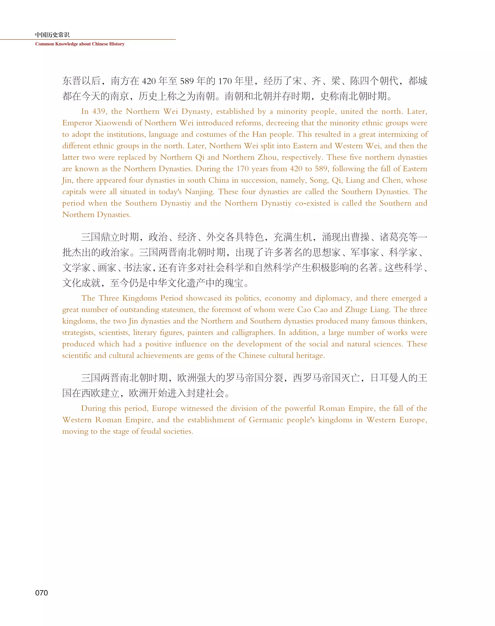中国历史常识
Common Knowledge about Chinese History
070
东晋以后，南方在 420 年至 589 年的 170 年里，经历了宋、齐、梁、陈四个朝代，都城
都在今天的南京，历史上称之为南朝。南朝和北朝并存时期，史称南北朝时期。
In 439, the Northern Wei Dynasty, established by a minority people, united the north. Later,
Emperor Xiaowendi of Northern Wei introduced reforms, decreeing that the minority ethnic groups were
to adopt the institutions, language and costumes of the Han people. This resulted in a great intermixing of
different ethnic groups in the north. Later, Northern Wei split into Eastern and Western Wei, and then the
latter two were replaced by Northern Qi and Northern Zhou, respectively. These five northern dynasties
are known as the Northern Dynasties. During the 170 years from 420 to 589, following the fall of Eastern
Jin, there appeared four dynasties in south China in succession, namely, Song, Qi, Liang and Chen, whose
capitals were all situated in today's Nanjing. These four dynasties are called the Southern Dynasties. The
period when the Southern Dynastiy and the Northern Dynastiy co-existed is called the Southern and
Northern Dynasties.
三国鼎立时期，政治、经济、外交各具特色，充满生机，涌现出曹操、诸葛亮等一
批杰出的政治家。三国两晋南北朝时期，出现了许多著名的思想家、军事家、科学家、
文学家、画家、书法家，还有许多对社会科学和自然科学产生积极影响的名著。这些科学、
文化成就，至今仍是中华文化遗产中的瑰宝。
The Three Kingdoms Period showcased its politics, economy and diplomacy, and there emerged a
great number of outstanding statesmen, the foremost of whom were Cao Cao and Zhuge Liang. The three
kingdoms, the two Jin dynasties and the Northern and Southern dynasties produced many famous thinkers,
strategists, scientists, literary figures, painters and calligraphers. In addition, a large number of works were
produced which had a positive influence on the development of the social and natural sciences. These
scientific and cultural achievements are gems of the Chinese cultural heritage.
三国两晋南北朝时期，欧洲强大的罗马帝国分裂，西罗马帝国灭亡，日耳曼人的王
国在西欧建立，欧洲开始进入封建社会。
During this period, Europe witnessed the division of the powerful Roman Empire, the fall of the
Western Roman Empire, and the establishment of Germanic people's kingdoms in Western Europe,
moving to the stage of feudal societies.
 