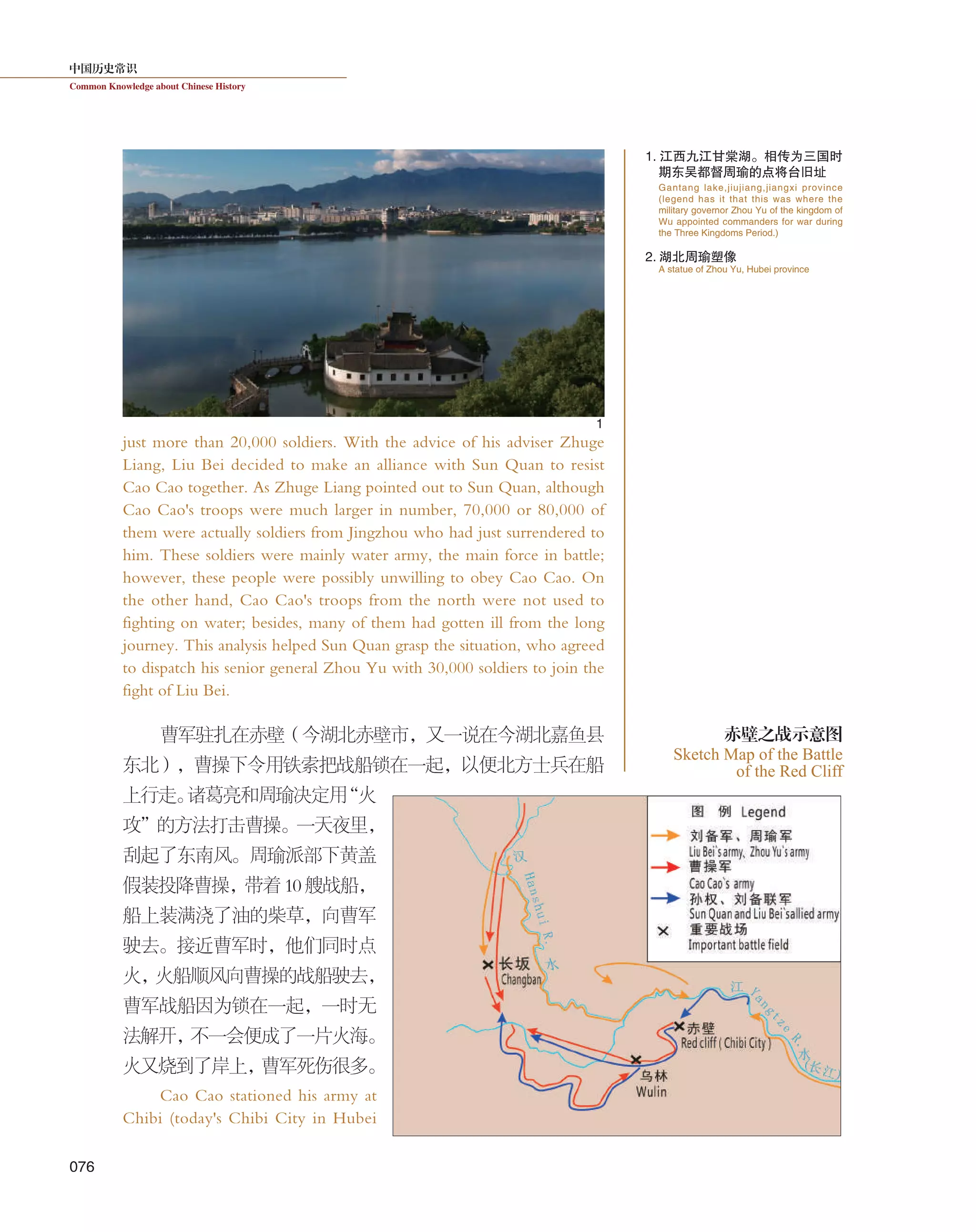 中国历史常识
Common Knowledge about Chinese History
076
just more than 20,000 soldiers. With the advice of his adviser Zhuge
Liang, Liu Bei decided to make an alliance with Sun Quan to resist
Cao Cao together. As Zhuge Liang pointed out to Sun Quan, although
Cao Cao's troops were much larger in number, 70,000 or 80,000 of
them were actually soldiers from Jingzhou who had just surrendered to
him. These soldiers were mainly water army, the main force in battle;
however, these people were possibly unwilling to obey Cao Cao. On
the other hand, Cao Cao's troops from the north were not used to
fighting on water; besides, many of them had gotten ill from the long
journey. This analysis helped Sun Quan grasp the situation, who agreed
to dispatch his senior general Zhou Yu with 30,000 soldiers to join the
fight of Liu Bei.
曹军驻扎在赤壁（今湖北赤壁市，又一说在今湖北嘉鱼县
东北），曹操下令用铁索把战船锁在一起，以便北方士兵在船
上行走。诸葛亮和周瑜决定用“火
攻”的方法打击曹操。一天夜里，
刮起了东南风。周瑜派部下黄盖
假装投降曹操，带着 10 艘战船，
船上装满浇了油的柴草，向曹军
驶去。接近曹军时，他们同时点
火，火船顺风向曹操的战船驶去，
曹军战船因为锁在一起，一时无
法解开，不一会便成了一片火海。
火又烧到了岸上，曹军死伤很多。
Cao Cao stationed his army at
Chibi (today's Chibi City in Hubei
Sketch Map of the Battle
of the Red Cliff
赤壁之战示意图
1. 江西九江甘棠湖。相传为三国时
期东吴都督周瑜的点将台旧址
2. 湖北周瑜塑像
Gantang lake,jiujiang,jiangxi province
(legend has it that this was where the
military governor Zhou Yu of the kingdom of
Wu appointed commanders for war during
the Three Kingdoms Period.)
A statue of Zhou Yu, Hubei province
1
 