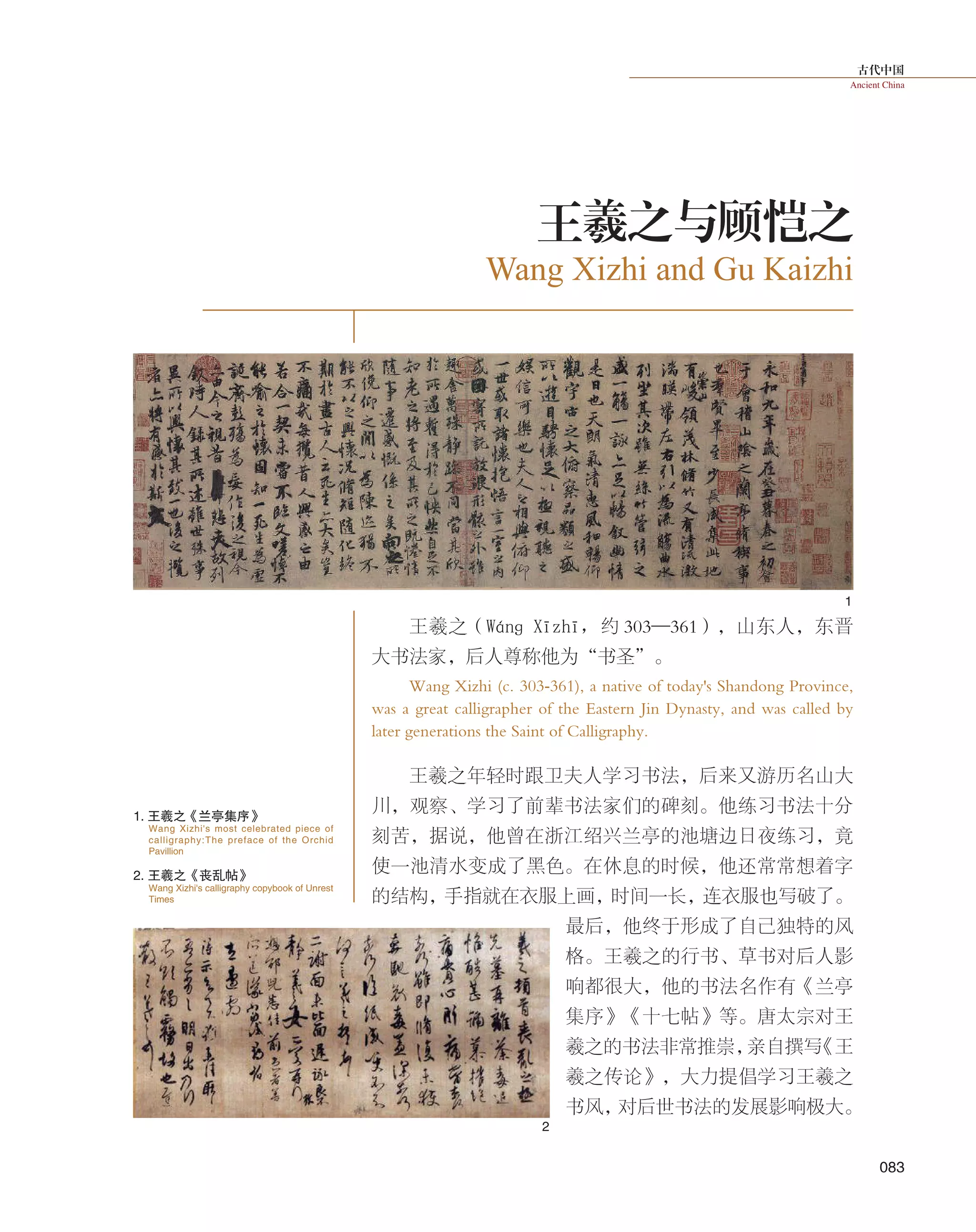 古代中国
Ancient China
083
王羲之（Wánɡ  Xīzhī，约 303—361），山东人，东晋
大书法家，后人尊称他为“书圣”。
Wang Xizhi (c. 303-361), a native of today's Shandong Province,
was a great calligrapher of the Eastern Jin Dynasty, and was called by
later generations the Saint of Calligraphy.
王羲之年轻时跟卫夫人学习书法，后来又游历名山大
川，观察、学习了前辈书法家们的碑刻。他练习书法十分
刻苦，据说，他曾在浙江绍兴兰亭的池塘边日夜练习，竟
使一池清水变成了黑色。在休息的时候，他还常常想着字
的结构，手指就在衣服上画，时间一长，连衣服也写破了。
最后，他终于形成了自己独特的风
格。王羲之的行书、草书对后人影
响都很大，他的书法名作有《兰亭
集序》《十七帖》等。唐太宗对王
羲之的书法非常推崇，亲自撰写《王
羲之传论》，大力提倡学习王羲之
书风，对后世书法的发展影响极大。
Wang Xizhi and Gu Kaizhi
王羲之与顾恺之
1. 王羲之《兰亭集序》
2. 王羲之《丧乱帖》
Wang Xizhi's most celebrated piece of
calligraphy:The preface of the Orchid
Pavillion
Wang Xizhi's calligraphy copybook of Unrest
Times
1
2
 