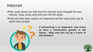 Internet
❖We could clearly see that how the internet have changed the way
interact, shop, study, paly and even the life styles.
❖Internet have been used as an important tool for many start-ups to
reach more people.
If networking is so important, and seems
to have a tremendous growth in the
future… Why cant you set up a career in
this domain?
 