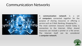 Communication Networks
A communication network is a set
of computers connected together for the
purpose of sharing resources or offering a
service such as E Mail, Banking, Shopping Etc.,
The most common resource shared today is
connection to the Internet. Other shared
resources can include a printer or a file server.
The Internet itself can be considered
a computer network.
 