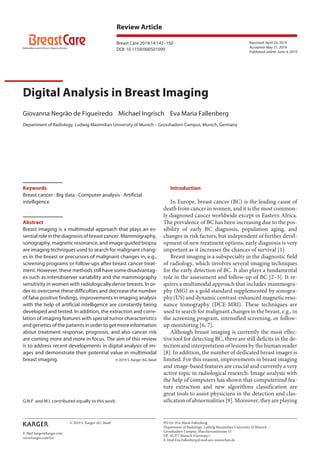 Review Article
Breast Care 2019;14:142–150
Digital Analysis in Breast Imaging
Giovanna Negrão de Figueiredo Michael Ingrisch Eva Maria Fallenberg
Department of Radiology, Ludwig Maximilian University of Munich – Grosshadern Campus, Munich, Germany
Received: April 25, 2019
Accepted: May 21, 2019
Published online: June 4, 2019
PD Dr. Eva Maria Fallenberg
Department of Radiology, Ludwig Maximilian University of Munich –
Grosshadern Campus, Marchioninistrasse 15
DE–81377 Munich (Germany)
E-Mail Eva.Fallenberg@med.uni-muenchen.de
© 2019 S. Karger AG, Basel
E-Mail karger@karger.com
www.karger.com/brc
DOI: 10.1159/000501099
Keywords
Breast cancer · Big data · Computer analysis · Artificial
intelligence
Abstract
Breast imaging is a multimodal approach that plays an es-
sentialroleinthediagnosisofbreastcancer.Mammography,
sonography, magnetic resonance, and image-guided biopsy
are imaging techniques used to search for malignant chang-
es in the breast or precursors of malignant changes in, e.g.,
screening programs or follow-ups after breast cancer treat-
ment. However, these methods still have some disadvantag-
es such as interobserver variability and the mammography
sensitivity in women with radiologically dense breasts. In or-
der to overcome these difficulties and decrease the number
of false positive findings, improvements in imaging analysis
with the help of artificial intelligence are constantly being
developed and tested. In addition, the extraction and corre-
lation of imaging features with special tumor characteristics
and genetics of the patients in order to get more information
about treatment response, prognosis, and also cancer risk
are coming more and more in focus. The aim of this review
is to address recent developments in digital analysis of im-
ages and demonstrate their potential value in multimodal
breast imaging. © 2019 S. Karger AG, Basel
Introduction
In Europe, breast cancer (BC) is the leading cause of
death from cancer in women, and it is the most common-
ly diagnosed cancer worldwide except in Eastern Africa.
The prevalence of BC has been increasing due to the pos-
sibility of early BC diagnosis, population aging, and
changes in risk factors, but independent of further devel-
opment of new treatment options, early diagnosis is very
important as it increases the chances of survival [1].
Breast imaging is a subspecialty in the diagnostic field
of radiology, which involves several imaging techniques
for the early detection of BC. It also plays a fundamental
role in the assessment and follow-up of BC [2–5]. It re-
quires a multimodal approach that includes mammogra-
phy (MG) as a gold standard supplemented by sonogra-
phy (US) and dynamic contrast-enhanced magnetic reso-
nance tomography (DCE-MRI). These techniques are
used to search for malignant changes in the breast, e.g., in
the screening program, intensified screening, or follow-
up monitoring [6, 7].
Although breast imaging is currently the most effec-
tive tool for detecting BC, there are still deficits in the de-
tection and interpretation of lesions by the human reader
[8]. In addition, the number of dedicated breast imager is
limited. For this reason, improvements in breast imaging
and image-based features are crucial and currently a very
active topic in radiological research. Image analysis with
the help of computers has shown that computerized fea-
ture extraction and new algorithms classification are
great tools to assist physicians in the detection and clas-
sification of abnormalities [9]. Moreover, they are playingG.N.F. and M.I. contributed equally to this work.
 