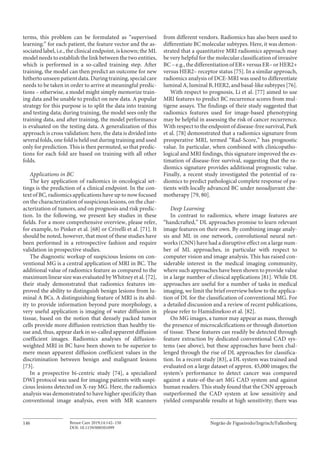 Negrão de Figueiredo/Ingrisch/FallenbergBreast Care 2019;14:142–150146
DOI: 10.1159/000501099
terms, this problem can be formulated as “supervised
learning:” for each patient, the feature vector and the as-
sociated label, i.e., the clinical endpoint, is known; the ML
model needs to establish the link between the two entities,
which is performed in a so-called training step. After
training, the model can then predict an outcome for new
hithertounseenpatientdata.Duringtraining,specialcare
needs to be taken in order to arrive at meaningful predic-
tions – otherwise, a model might simply memorize train-
ing data and be unable to predict on new data. A popular
strategy for this purpose is to split the data into training
and testing data; during training, the model sees only the
training data, and after training, the model performance
is evaluated on the testing data. A generalization of this
approach is cross validation: here, the data is divided into
several folds, one fold is held out during training and used
only for prediction. This is then permuted, so that predic-
tions for each fold are based on training with all other
folds.
Applications in BC
The key application of radiomics in oncological set-
tings is the prediction of a clinical endpoint. In the con-
text of BC, radiomics applications have up to now focused
on the characterization of suspicious lesions, on the char-
acterization of tumors, and on prognosis and risk predic-
tion. In the following, we present key studies in these
fields. For a more comprehensive overview, please refer,
for example, to Pinker et al. [68] or Crivelli et al. [71]. It
should be noted, however, that most of these studies have
been performed in a retrospective fashion and require
validation in prospective studies.
The diagnostic workup of suspicious lesions on con-
ventional MG is a central application of MRI in BC. The
additional value of radiomics feature as compared to the
maximum linear size was evaluated by Whitney et al. [72],
their study demonstrated that radiomics features im-
proved the ability to distinguish benign lesions from lu-
minal A BCs. A distinguishing feature of MRI is its abil-
ity to provide information beyond pure morphology, a
very useful application is imaging of water diffusion in
tissue, based on the notion that densely packed tumor
cells provide more diffusion restriction than healthy tis-
sue and, thus, appear dark in so-called apparent diffusion
coefficient images. Radiomics analyses of diffusion-
weighted MRI in BC have been shown to be superior to
mere mean apparent diffusion coefficient values in the
discrimination between benign and malignant lesions
[73].
In a prospective bi-centric study [74], a specialized
DWI protocol was used for imaging patients with suspi-
cious lesions detected on X-ray MG. Here, the radiomics
analysis was demonstrated to have higher specificity than
conventional image analysis, even with MR scanners
from different vendors. Radiomics has also been used to
differentiate BC molecular subtypes. Here, it was demon-
strated that a quantitative MRI radiomics approach may
be very helpful for the molecular classification of invasive
BC–e.g.,thedifferentiationofER+versusER–orHER2+
versus HER2– receptor status [75]. In a similar approach,
radiomics analysis of DCE-MRI was used to differentiate
luminal A, luminal B, HER2, and basal-like subtypes [76].
With respect to prognosis, Li et al. [77] aimed to use
MRI features to predict BC recurrence scores from mul-
tigene assays. The findings of their study suggested that
radiomics features used for image-based phenotyping
may be helpful in assessing the risk of cancer recurrence.
With respect to the endpoint of disease-free survival, Park
et al. [78] demonstrated that a radiomics signature from
preoperative MRI, termed “Rad-Score,” has prognostic
value. In particular, when combined with clinicopatho-
logical and MRI findings, this signature improved the es-
timation of disease-free survival, suggesting that the ra-
diomics signature provides additional prognostic value.
Finally, a recent study investigated the potential of ra-
diomics to predict pathological complete response of pa-
tients with locally advanced BC under neoadjuvant che-
motherapy [79, 80].
Deep Learning
In contrast to radiomics, where image features are
“handcrafted,” DL approaches promise to learn relevant
image features on their own. By combining image analy-
sis and ML in one network, convolutional neural net-
works (CNN) have had a disruptive effect on a large num-
ber of ML approaches, in particular with respect to
computer vision and image analysis. This has raised con-
siderable interest in the medical imaging community,
where such approaches have been shown to provide value
in a large number of clinical applications [81]. While DL
approaches are useful for a number of tasks in medical
imaging, we limit the brief overview below to the applica-
tion of DL for the classification of conventional MG. For
a detailed discussion and a review of recent publications,
please refer to Hamidinekoo et al. [82].
On MG images, a tumor may appear as mass, through
the presence of microcalcifications or through distortion
of tissue. These features can readily be detected through
feature extraction by dedicated conventional CAD sys-
tems (see above), but these approaches have been chal-
lenged through the rise of DL approaches for classifica-
tion. In a recent study [83], a DL system was trained and
evaluated on a large dataset of approx. 45,000 images; the
system’s performance to detect cancer was compared
against a state-of-the-art MG CAD system and against
human readers. This study found that the CNN approach
outperformed the CAD system at low sensitivity and
yielded comparable results at high sensitivity; there was
 