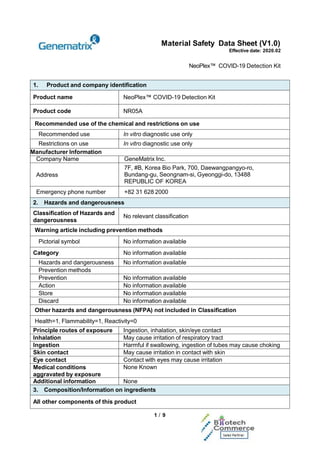 Material Safety Data Sheet (V1.0)
Effective date: 2020.02
NeoPlex™ COVID-19 Detection Kit
1 / 9
1. Product and company identification
Product name NeoPlex™ COVID-19 Detection Kit
Product code NR05A
Recommended use of the chemical and restrictions on use
Recommended use In vitro diagnostic use only
Restrictions on use In vitro diagnostic use only
Manufacturer Information
Company Name GeneMatrix Inc.
Address
7F, #B, Korea Bio Park, 700, Daewangpangyo-ro,
Bundang-gu, Seongnam-si, Gyeonggi-do, 13488
REPUBLIC OF KOREA
Emergency phone number +82 31 628 2000
2. Hazards and dangerousness
Classification of Hazards and
dangerousness
No relevant classification
Warning article including prevention methods
Pictorial symbol No information available
Category No information available
Hazards and dangerousness No information available
Prevention methods
Prevention No information available
Action No information available
Store No information available
Discard No information available
Other hazards and dangerousness (NFPA) not included in Classification
Health=1, Flammability=1, Reactivity=0
Principle routes of exposure Ingestion, inhalation, skin/eye contact
Inhalation May cause irritation of respiratory tract
Ingestion Harmful if swallowing, ingestion of tubes may cause choking
Skin contact May cause irritation in contact with skin
Eye contact Contact with eyes may cause irritation
Medical conditions
aggravated by exposure
None Known
Additional information None
3. Composition/Information on ingredients
All other components of this product
 