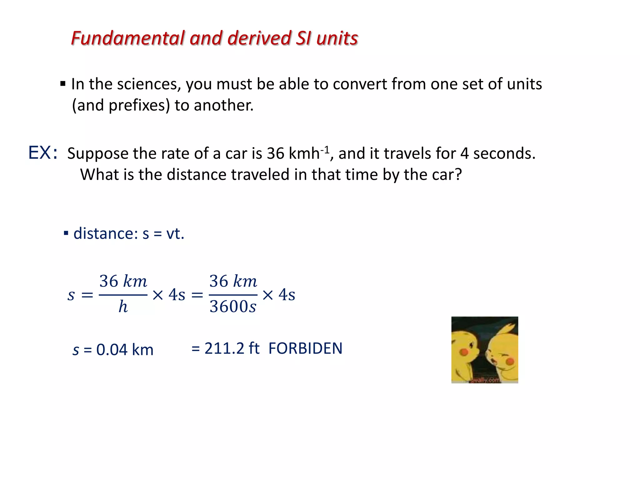 Fundamental and derived SI units
▪ In the sciences, you must be able to convert from one set of units
(and prefixes) to another.
EX: Suppose the rate of a car is 36 kmh-1, and it travels for 4 seconds.
What is the distance traveled in that time by the car?
▪ distance: s = vt.
s = 0.04 km = 211.2 ft FORBIDEN
𝑠 =
36 𝑘𝑚
ℎ
× 4s =
36 𝑘𝑚
3600𝑠
× 4s
 