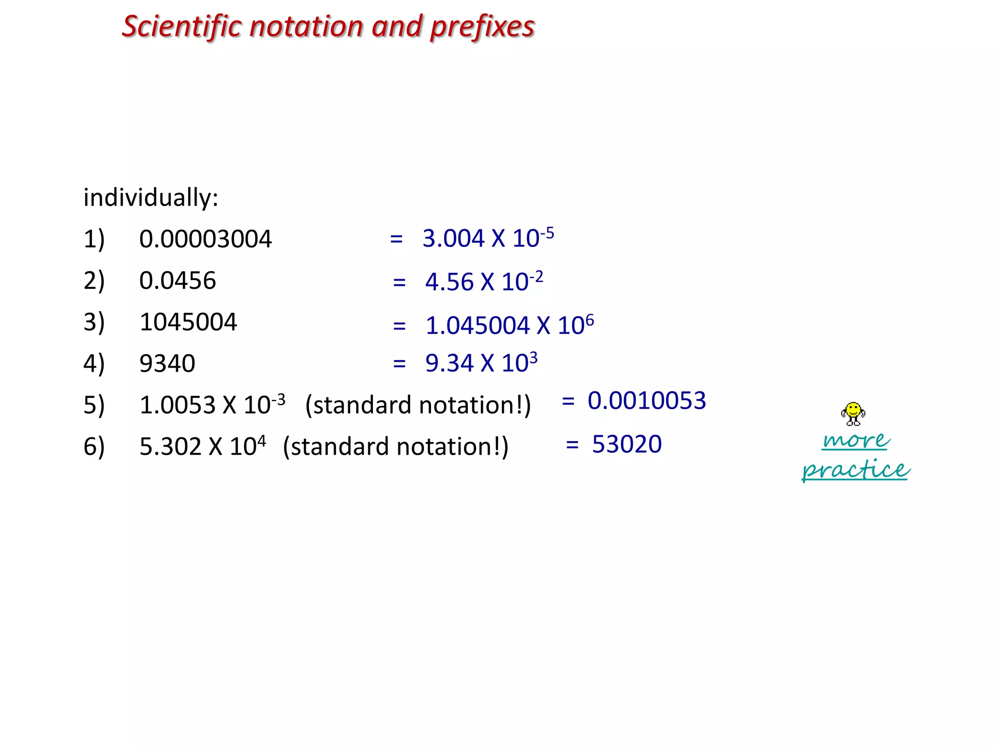 Scientific notation and prefixes
individually:
1) 0.00003004
2) 0.0456
3) 1045004
4) 9340
5) 1.0053 X 10-3 (standard notation!)
6) 5.302 X 104 (standard notation!)
= 3.004 X 10-5
= 4.56 X 10-2
= 1.045004 X 106
= 9.34 X 103
= 0.0010053
= 53020 more
practice
 
