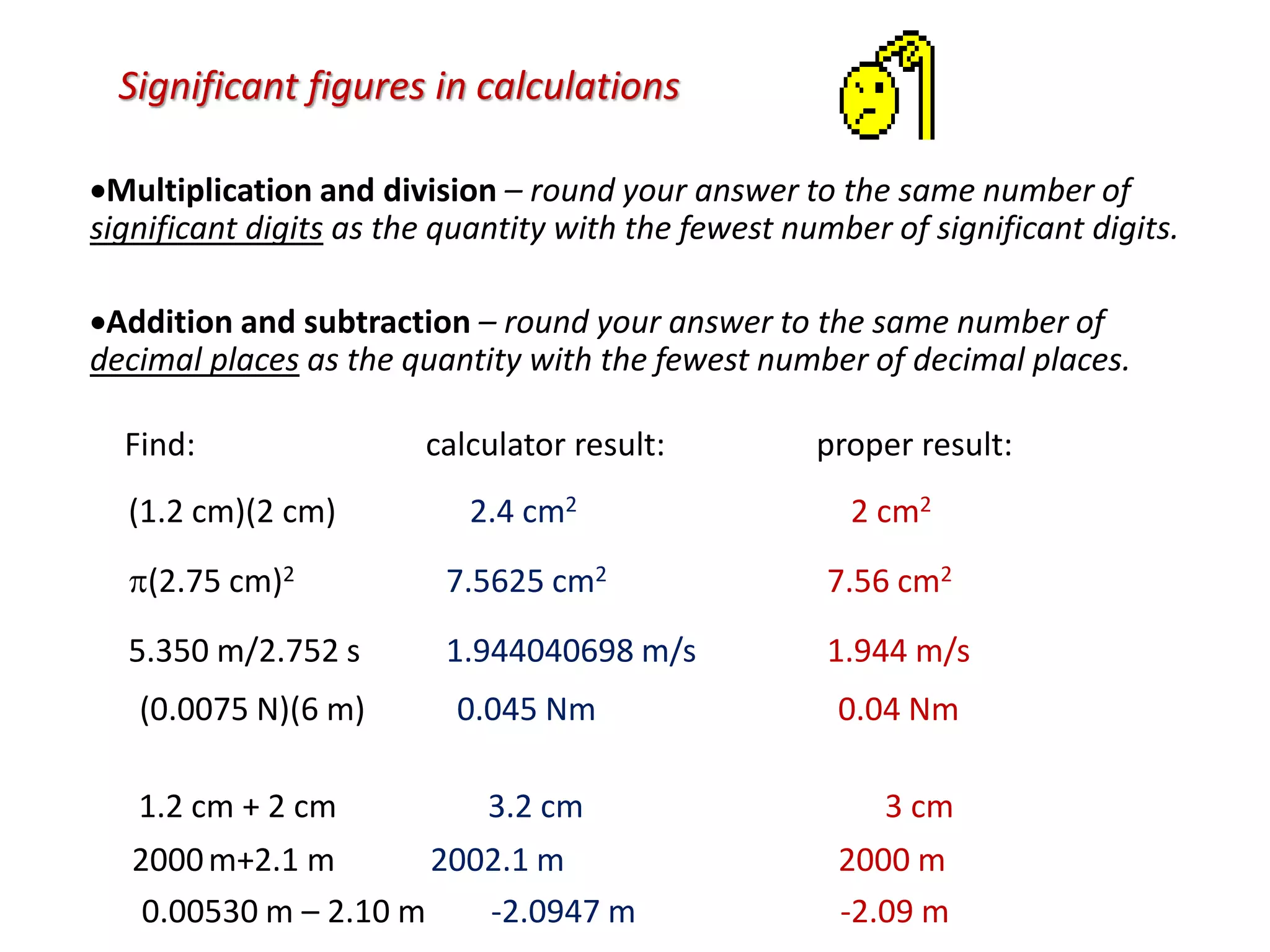 Significant figures in calculations
Multiplication and division – round your answer to the same number of
significant digits as the quantity with the fewest number of significant digits.
Addition and subtraction – round your answer to the same number of
decimal places as the quantity with the fewest number of decimal places.
(1.2 cm)(2 cm) 2.4 cm2 2 cm2
(2.75 cm)2 7.5625 cm2 7.56 cm2
5.350 m/2.752 s 1.944040698 m/s 1.944 m/s
(0.0075 N)(6 m) 0.045 Nm 0.04 Nm
0.00530 m – 2.10 m -2.0947 m -2.09 m
1.2 cm + 2 cm 3.2 cm 3 cm
2000m+2.1 m 2002.1 m 2000 m
Find: calculator result: proper result:
 