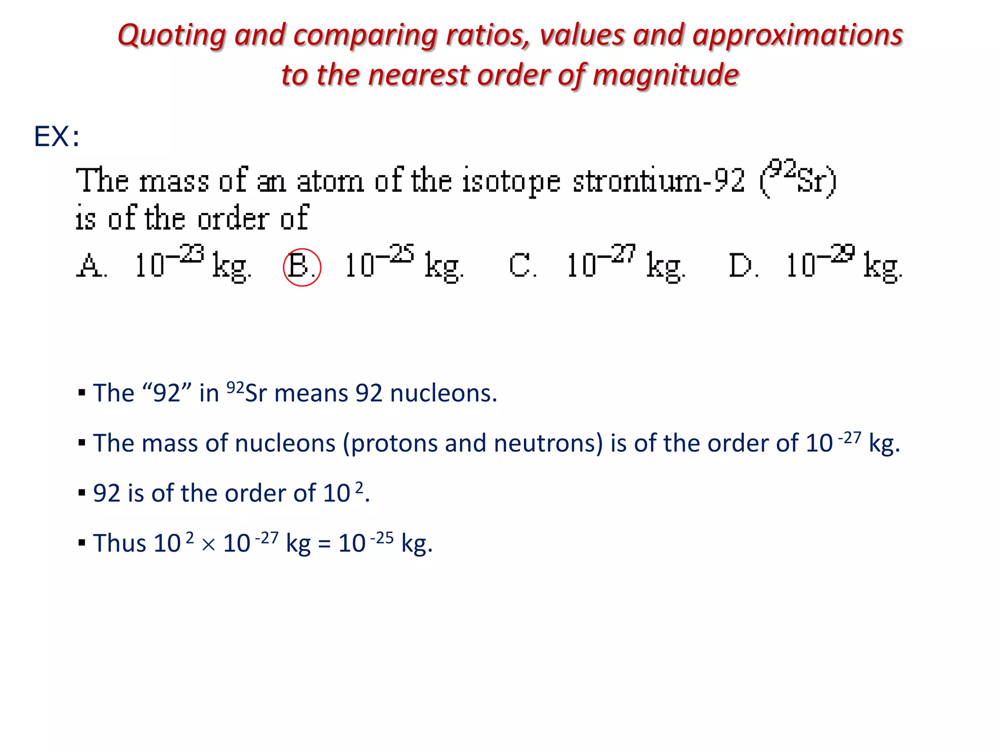 Quoting and comparing ratios, values and approximations
to the nearest order of magnitude
▪ The “92” in 92Sr means 92 nucleons.
▪ The mass of nucleons (protons and neutrons) is of the order of 10 -27 kg.
▪ 92 is of the order of 102.
▪ Thus 102  10-27 kg = 10-25 kg.
EX:
 