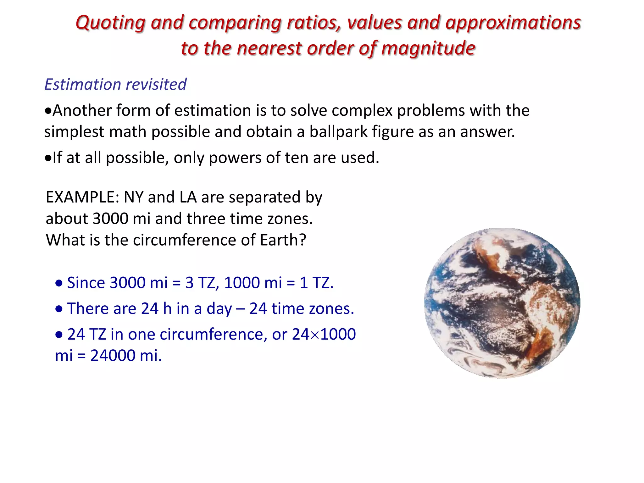 Quoting and comparing ratios, values and approximations
to the nearest order of magnitude
Estimation revisited
Another form of estimation is to solve complex problems with the
simplest math possible and obtain a ballpark figure as an answer.
If at all possible, only powers of ten are used.
EXAMPLE: NY and LA are separated by
about 3000 mi and three time zones.
What is the circumference of Earth?
 Since 3000 mi = 3 TZ, 1000 mi = 1 TZ.
 There are 24 h in a day – 24 time zones.
 24 TZ in one circumference, or 241000
mi = 24000 mi.
 