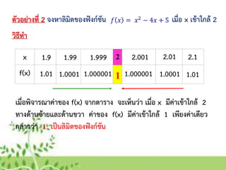 x
f(x)
ตัวอย่ำงที่ 2 จงหำลิมิตของฟังก์ชัน เมื่อ x เข้ำใกล้ 2
วิธีทำ
1.9
1.01
1.99
1.0001
1.999
1.000001
2.001
1.000001
2.01
1.0001
2.1
1.01
2
1
เมื่อพิจำรณำค่ำของ f(x) จำกตำรำง จะเห็นว่ำ เมื่อ x มีค่ำเข้ำใกล้ 2
ทำงด้ำนซ้ำยและด้ำนขวำ ค่ำของ f(x) มีค่ำเข้ำใกล้ 1 เพียงค่ำเดียว
กล่ำวว่ำ 1 เป็นลิมิตของฟังก์ชัน
 