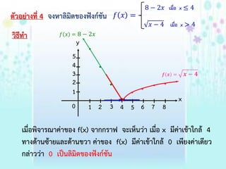 ตัวอย่ำงที่ 4 จงหำลิมิตของฟังก์ชัน
วิธีทำ
เมื่อพิจำรณำค่ำของ f(x) จำกกรำฟ จะเห็นว่ำ เมื่อ x มีค่ำเข้ำใกล้ 4
ทำงด้ำนซ้ำยและด้ำนขวำ ค่ำของ f(x) มีค่ำเข้ำใกล้ 0 เพียงค่ำเดียว
กล่ำวว่ำ 0 เป็นลิมิตของฟังก์ชัน
x
y
1 2
1
2
0 3 4 5 6 7 8
3
4
5
 