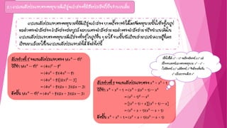 2.1 การแยกตัวประกอบของพหุนามดีกรีสูงกว่าสองที่มีสัมประสิทธิ์เป็นจานวนเต็ม
การแยกตัวประกอบของพหุนามที่มีดีกรีสูงกว่าสอง บางครั้งอาจทาได้โดยจัดพหุนามนั้นให้อยู่ในรูป
ผลต่างของกาลังสอง กาลังสองสมบูรณ์ ผลบวกของกาลังสาม ผลต่างของกาลังสาม หรือนาแนวคิดใน
การแยกตัวประกอบของพหุนามดีกรีสองที่อยู่ ในรูปอื่น ๆ มาใช้ จากนั้นนักเรียนสามารถนาความรู้ที่เคย
เรียนมาแล้วมาใช้ในการแยกตัวประกอบต่อได้ ดังต่อไปนี้
ตัวอย่างที่ 8 จงแยกตัวประกอบของ 16x4 – 812
วิธีทา 16x4 – 812 = (4x)2 – 92
= (4x2 + 9)(4x2 – 9)
= (4x2 + 9)[(2x)2 – 3]
= (4x2 + 9)(2x + 3)(2x – 3)
ดังนั้น 16x4 – 812 = (4x2 + 9)(2x + 3)(2x – 3)
ตัวอย่างที่ 9 จงแยกตัวประกอบของ x4 + x2 + 1
วิธีทา x4 + x2 + 1 = (x4 + 2x2 + 1) – x2
= (x2 + 1)2 – x2
= [(x2 + 1) + x][(x2 + 1) – x]
= (x2 + x + 1)(x2 – x + 1)
ดังนั้น x4 + x2 + 1 = (x2 + x + 1)(x2 – x + 1)
เพื่อให้ได้ (x2 + 1)2 จะต้องมีพจน์ 2x2 แต่
เนื่องจากพจน์กลางของพหุนาม x4 + x2 +
1 ไม่มีพจน์ 2x2 แต่มีพจน์ x2 จึงต้องเพิ่มอีก
x2 แล้วลบออกด้วย x2
 