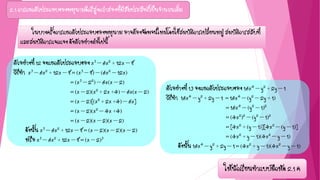 2.1 การแยกตัวประกอบของพหุนามดีกรีสูงกว่าสองที่มีสัมประสิทธิ์เป็นจานวนเต็ม
ตัวอย่างที่ 12 จงแยกตัวประกอบของ x3 – 6x2 + 12x – 8
วิธีทา x3 – 6x2 + 12x – 8 = (x3 – 8) – (6x2 – 12x)
= (x3 – 22) – 6x(x – 2)
= (x – 2)(x2 + 2x +4) – 6x(x – 2)
= (x – 2)[(x2 + 2x +4) – 6x]
= (x – 2)(x2 – 4x +4)
= (x – 2)(x – 2)(x – 2)
ดังนั้น x3 – 6x2 + 12x – 8 = (x – 2)(x – 2)(x – 2)
หรือ x3 – 6x2 + 12x – 8 = (x – 2)3
ในบางครั้งการแยกตัวประกอบของพหุนาม อาจต้องจัดพจน์ใหม่โดยใช้สมบัติการเปลี่ยนหมู่ สมบัติการสลับที่
และสมบัติการแจกแจง ดังตัวอย่างต่อไปนี้
ตัวอย่างที่ 13 จงแยกตัวประกอบของ 16x4 – y2 + 2y – 1
วิธีทา 16x4 – y2 + 2y – 1 = 16x4 – (y2 – 2y + 1)
= 16x4 – (y2 – 1)2
= (4x2)2 – (y2 – 1)2
= [4x2 + (y – 1)][4x2 – (y – 1)]
= (4x2 + y – 1)(4x2 – y – 1)
ดังนั้น 16x4 – y2 + 2y – 1 = (4x2 + y – 1)(4x2 – y – 1)
ให้นักเรียนทาแบบฝึกหัด 2.1 ค
 