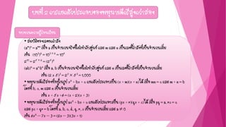 บทที่ 2 การแยกตัวประกอบของพหุนามดีกรีสูงกว่าสอง
• สมบัติของเลขยกกาลัง
(am)n = amn เมื่อ a เป็นจานวนจริงที่ไม่เท่ากับศูนย์ และ m และ n เป็นเลขชี้กาลังที่เป็นจานวนเต็ม
เช่น (103)2 = 103  2 = 106
210 = 25  2 = (25)2
(ab)n = an bn เมื่อ a, b เป็นจานวนจริงที่ไม่เท่ากับศูนย์ และ n เป็นเลขชี้กาลังที่เป็นจานวนเต็ม
เช่น (2 x 5)3 = 23  53 = 1,000
• พหุนามดีกรีสองที่อยู่ในรูป x2 + bx + c แยกตัวประกอบเป็น (x + m)(x + n) ได้ เมื่อ mn = c และ m + n = b
โดยที่ b, c, m และ n เป็นจานวนเต็ม
เช่น x + 5x +6 = (x + 2)(x + 3)
• พหุนามดีกรีสองที่อยู่ในรูป ax2 + bx + c แยกตัวประกอบเป็น (px + r)(qx + s) ได้ เมื่อ pq = a, rs = c
และ ps + qr = b โดยที่ a, b, c, d, q, r, s เป็นจานวนเต็ม และ a  0
เช่น 6x2 – 7x – 3 = (2x – 3)(3x + 1)
ทบทวนความรู้ก่อนเรียน
 