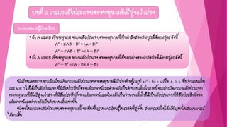 บทที่ 2 การแยกตัวประกอบของพหุนามดีกรีสูงกว่าสอง
• ถ้า A และ B เป็นพหุนาม จะแยกตัวประกอบของพหุนามที่เป็นกาลังสองสมบูรณ์ได้ตามสูตร ดังนี้
A2 + 2AB + B2 = (A + B)2
A2 – 2AB + B2 = (A – B)2
• ถ้า A และ B เป็นพหุนาม จะแยกตัวประกอบของพหุนามที่เป็นผลต่างของกาลังสองได้ตามสูตร ดังนี้
A2 – B2 = (A + B)(A – B)
ทบทวนความรู้ก่อนเรียน
นักเรียนเคยทราบมาแล้วเกี่ยวกับการแยกตัวประกอบของพหุนามดีกรีสองที่อยู่ในรูป ax2 + bx + c เมื่อ a, b, c เป็นจานวนเต็ม
และ a  0 ให้ได้เป็นตัวประกอบที่มีสัมประสิทธิ์ของแต่ละพจน์และค่าคงตัวเป็นจานวนเต็ม ในบทนี้จะกล่าวถึงการแยกตัวประกอบ
ของพหุนามที่มีดีกรีสูงกว่าสองที่มีสัมประสิทธิ์ของแต่ละพจน์และค่าคงตัวเป็นจานวนเต็มให้ได้เป็นตัวประกอบที่มีสัมประสิทธิ์ของ
แต่ละพจน์และค่าคงตัวเป็นจานวนเต็มเท่านั้น
ทักษะในการแยกตัวประกอบของพหุนามนี้ จะเป็นพื้นฐานการเรียนรู้ในระดับที่สูงขึ้น สามารถนาไปใช้แก้ปัญหาในสถานการณ์
ได้มากขึ้น
 