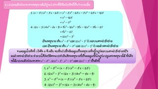 2.1 การแยกตัวประกอบของพหุนามดีกรีสูงกว่าสองที่มีสัมประสิทธิ์เป็นจานวนเต็ม
จากผลคูณในข้อที่ 1 ถึงข้อ 4 ข้างต้น จะเห็นว่าเมื่อมีผลคูณเป็นพหุนามที่อยู่ในรูปผลบวกของกาลังสามหรือ
ผลต่างของกาลังสาม สามารถใช้สมบัติของการเท่ากันเขียนพหุนามที่เป็นผลคูณนั้นในรูปการคูณของพหุนามได้ นั่นคือ
จะได้การแยกตัวประกอบของ x3 + 53 , (2x)3 + 33 , x3 – 53 และ (2x)3 – 33 เป็นดังนี้
1. x3 + 53 = (x + 5) (x2 – 5x + 25)
2. (2x)3 + 33 = (2x + 3) (4x2 – 6x + 9)
3. x3 – 53 = (x – 5) (x2 + 5x + 25)
4 .(2x)3 – 33 = (2x – 3) (4x2 + 6x + 9)
3. (x – 5) (x2 + 5x + 25) = x3 + 5x2 + 25x – 5x2 – 25x – 125
= x3 – 125
= x3 – 53
4. (2x – 3) (4x2 + 6x + 9) = 8x3 + 12x2 + 18x – 12x2 – 18x – 27
= 8x3 – 27
= (2x)3 – 33
เรียกพหุนาม เช่น x3 + 53 และ (2x)3 + 33 ว่า ผลบวกของกาลังสาม
และ เรียกพหุนาม เช่น x3 – 53 และ (2x)3 – 33 ว่า ผลต่างของกาลังสาม
 