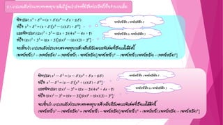 2.1 การแยกตัวประกอบของพหุนามดีกรีสูงกว่าสองที่มีสัมประสิทธิ์เป็นจานวนเต็ม
พิจารณา x3 – 53 = (x – 5)(x2 + 5x + 25)
หรือ x3 – 53 = (x – 5)[x2 + (x)(5) + 52]
และพิจารณา (2x)3 – 33 = (2x – 3)(4x2 + 6x + 9)
หรือ (2x)3 – 33 = (2x – 3)[(2x)2 + (2x)(3) + 32]
จะเห็นว่า การแยกตัวประกอบของพหุนามข้างต้นมีลักษณะพิเศษที่สังเกตได้ดังนี้
(พจน์หน้า)3 – (พจน์หลัง)3 = (พจน์หน้า – พจน์หลัง)[(พจน์หน้า)2 + (พจน์หน้า)(พจน์หลัง) + (พจน์หลัง)2]
พิจารณา x3 + 53 = (x + 5)(x2 – 5x + 25)
หรือ x3 + 53 = (x + 5)[x2 – (x)(5) + 52]
และพิจารณา (2x)3 + 33 = (2x + 3)(4x2 – 6x + 9)
หรือ (2x)3 + 33 = (2x + 3)[(2x)2 – (2x)(3) + 32]
จะเห็นว่า การแยกตัวประกอบของพหุนามข้างต้นมีลักษณะพิเศษที่สังเกตได้ดังนี้
(พจน์หน้า)3 + (พจน์หลัง)3 = (พจน์หน้า + พจน์หลัง)[(พจน์หน้า)2 – (พจน์หน้า)(พจน์หลัง) + (พจน์หลัง)2]
พจน์หน้าคือ x พจน์หลังคือ 5
พจน์หน้าคือ 2x พจน์หลังคือ 3
พจน์หน้าคือ x พจน์หลังคือ 5
พจน์หน้าคือ 2x พจน์หลังคือ 3
 