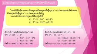 2.1 การแยกตัวประกอบของพหุนามดีกรีสูงกว่าสองที่มีสัมประสิทธิ์เป็นจานวนเต็ม
ตัวอย่างที่ 1 จงแยกตัวประกอบของ x3 + 125
วิธีทา x3 + 125 = x3 + 53
= (x + 5) [x2 – (x)(5) + 52]
= (x + 5) (x2 – 5x + 25)
ดังนั้น x3 + 125 = (x + 5) (x2 – 5x + 25)
ในกรณีทั่วไป เมื่อ A และ B เป็นพหุนาม เรียกพหุนามที่อยู่ในรูป A3 + B3 ว่าผลบวกของกาลังสาม และ
เรียกพหุนามที่อยู่ในรูป A3 – B3 ว่าผลต่างของกาลังสาม
การแยก ตัวประกอบของพหุนามทาได้ตามสูตรดังนี้
A3 + B3 = (A + B)(A2 – AB + B2)
A3 – B3 = (A – B)(A2 + AB + B2)
ตัวอย่างที่ 2 จงแยกตัวประกอบของ 27x3 + 64
วิธีทา 27x3 + 64 = (3x)3 + 43
= (3x + 4) [(3x)2 – (3x)(4) + 42]
= (3x + 4) (9x2 – 12x + 16)
ดังนั้น 27x3 + 64 = (3x + 4) (9x2 – 12x + 16)
 