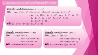 2.1 การแยกตัวประกอบของพหุนามดีกรีสูงกว่าสองที่มีสัมประสิทธิ์เป็นจานวนเต็ม
ตัวอย่างที่ 3 จงแยกตัวประกอบของ (2x + 1)3 + (x – 3)3
วิธีทา (2x + 1)3 + (x – 3)3 = [(2x + 1) + (x – 3)][(2x + 1)2 – (2x + 1)(x – 3) + (x – 3)2]
= (2x + 1 + x – 3)[(4x2 + 4x + 1) – (2x2 – 6x+x – 3) + (x2 – 6x + 9)]
= (3x – 2) (4x2 + 4x + 1 – 2x2 + 5x + 3 + x2 – 6x + 9)
= (3x – 2) (3x2 + 3x + 13)
ดังนั้น (2x + 1)3 + (x – 3)3 = (3x – 2) (3x2 + 3x + 13)
ตัวอย่างที่ 5 จงแยกตัวประกอบของ 1,000 – x3
วิธีทา 1,000 – x3 = 103 – x3
= (10 – x)[102 + (10)(x) + x2]
= (10 – x)[100 + 10x + x2]
ดังนั้น 1,000 – x3 = (10 – x)[100 + 10x + x2]
ตัวอย่างที่ 4 จงแยกตัวประกอบของ x3 – 126
วิธีทา x3 – 126 = x3 – 63
= (x – 6) [x2 + (x)(6) + 62]
= (x – 6) (x2 + 6x + 36)
ดังนั้น x3 – 126 = (x – 6) (x2 + 6x + 36)
 