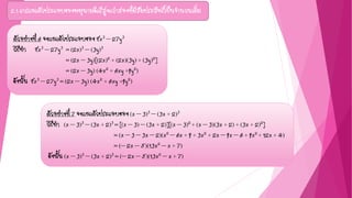 2.1 การแยกตัวประกอบของพหุนามดีกรีสูงกว่าสองที่มีสัมประสิทธิ์เป็นจานวนเต็ม
ตัวอย่างที่ 6 จงแยกตัวประกอบของ 8x3 – 27y3
วิธีทา 8x3 – 27y3 = (2x)3 – (3y)3
= (2x – 3y)[(2x)2 + (2x)(3y) + (3y)2]
= (2x – 3y) (4x2 + 6xy +9y2)
ดังนั้น 8x3 – 27y3 = (2x – 3y) (4x2 + 6xy +9y2)
ตัวอย่างที่ 7 จงแยกตัวประกอบของ (x – 3)3 – (3x + 2)3
วิธีทา (x – 3)3 – (3x + 2)3 = [(x – 3) – (3x + 2)][(x – 3)2 + (x – 3)(3x + 2) + (3x + 2)2]
= (x – 3 – 3x – 2)(x2 – 6x + 9 + 3x2 + 2x – 9x – 6 + 9x2 + 12x + 4)
= (– 2x – 5)(13x2 – x + 7)
ดังนั้น (x – 3)3 – (3x + 2)3 = (– 2x – 5)(13x2 – x + 7)
 