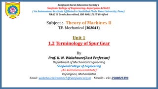 Sanjivani Rural Education Society’s
Sanjivani College of Engineering, Kopargaon-423603
( An Autonomous Institute Affiliated to Savitribai Phule Pune University, Pune)
NAAC ‘A’ Grade Accredited, ISO 9001:2015 Certified
Subject :- Theory of Machines II
T.E. Mechanical (302043)
Unit 1
1.2 Terminology of Spur Gear
By
Prof. K. N. Wakchaure(Asst Professor)
Department of Mechanical Engineering
Sanjivani College of Engineering
(An Autonomous Institute)
Kopargaon, Maharashtra
Email: wakchaurekiranmech@Sanjivani.org.in Mobile:- +91-7588025393
 