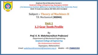 Sanjivani Rural Education Society’s
Sanjivani College of Engineering, Kopargaon-423603
( An Autonomous Institute Affiliated to Savitribai Phule Pune University, Pune)
NAAC ‘A’ Grade Accredited, ISO 9001:2015 Certified
Subject :- Theory of Machines II
T.E. Mechanical (302043)
Unit 1
1.3 Gear Tooth Profile
By
Prof. K. N. Wakchaure(Asst Professor)
Department of Mechanical Engineering
Sanjivani College of Engineering
(An Autonomous Institute)
Kopargaon, Maharashtra
Email: wakchaurekiranmech@Sanjivani.org.in Mobile:- +91-7588025393
 