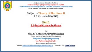 Sanjivani Rural Education Society’s
Sanjivani College of Engineering, Kopargaon-423603
( An Autonomous Institute Affiliated to Savitribai Phule Pune University, Pune)
NAAC ‘A’ Grade Accredited, ISO 9001:2015 Certified
Subject :- Theory of Machines II
T.E. Mechanical (302043)
Unit 1
1.6 Interference in Gears
By
Prof. K. N. Wakchaure(Asst Professor)
Department of Mechanical Engineering
Sanjivani College of Engineering
(An Autonomous Institute)
Kopargaon, Maharashtra
Email: wakchaurekiranmech@Sanjivani.org.in Mobile:- +91-7588025393
 