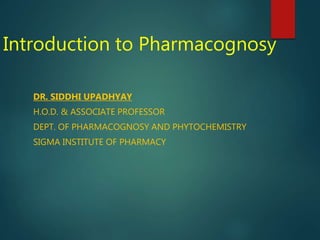 Introduction to Pharmacognosy
DR. SIDDHI UPADHYAY
H.O.D. & ASSOCIATE PROFESSOR
DEPT. OF PHARMACOGNOSY AND PHYTOCHEMISTRY
SIGMA INSTITUTE OF PHARMACY
 