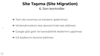 156
6. Son kontroller
Site Taşıma (Site Migration)
➔ Tam site taraması ve hataların giderilmesi
➔ Yönlendirmelerin test domain’inde test edilmesi
➔ Google gibi getir ile taranabilirlik testlerinin yapılması
➔ GA kodlarının kontrol edilmesi
 