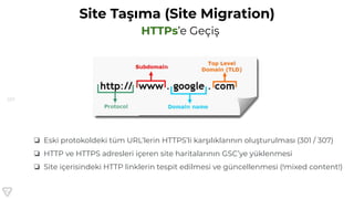 157
Site Taşıma (Site Migration)
HTTPs’e Geçiş
❏ Eski protokoldeki tüm URL’lerin HTTPS’li karşılıklarının oluşturulması (301 / 307)
❏ HTTP ve HTTPS adresleri içeren site haritalarının GSC’ye yüklenmesi
❏ Site içerisindeki HTTP linklerin tespit edilmesi ve güncellenmesi (!mixed content!)
 