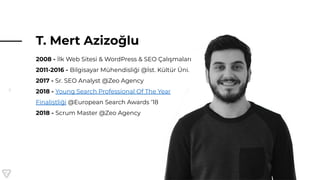 5
T. Mert Azizoğlu
2008 - İlk Web Sitesi & WordPress & SEO Çalışmaları
2011-2016 - Bilgisayar Mühendisliği @İst. Kültür Üni.
2017 - Sr. SEO Analyst @Zeo Agency
2018 - Young Search Professional Of The Year
Finalistliği @European Search Awards ‘18
2018 - Scrum Master @Zeo Agency
 