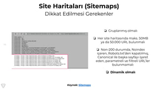 56
Site Haritaları (Sitemaps)
Dikkat Edilmesi Gerekenler
Kaynak: Sitemaps
❏ Gruplanmış olmalı
❏ Her site haritasında maks. 50MB
ya da 50.000 URL bulunmalı
❏ Non-200 durumda, Noindex
içeren, Robots.txt’den kapatılmış,
Canonical ile başka sayfayı işaret
eden, parametreli ve ﬁltreli URL’ler
bulunmamalı
❏ Dinamik olmalı
 