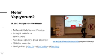 6
Neler
Yapıyorum?
Sr. SEO Analyst & Scrum Master
- Tatilsepeti, KızlarSoruyor, Pepsico...
- Strateji & Hedeﬂeme
- Teknik Analiz
- Agile Süreç Yönetimi & SEO Eğitimleri
- SEO Otomasyonları
- SEO İçerikleri @Zeo TV & @GoDaddy & @Zeo Blog
Sıfır Bütçe İle SEO Stratejisi Oluşturmak @Digitalzone Meetups
 