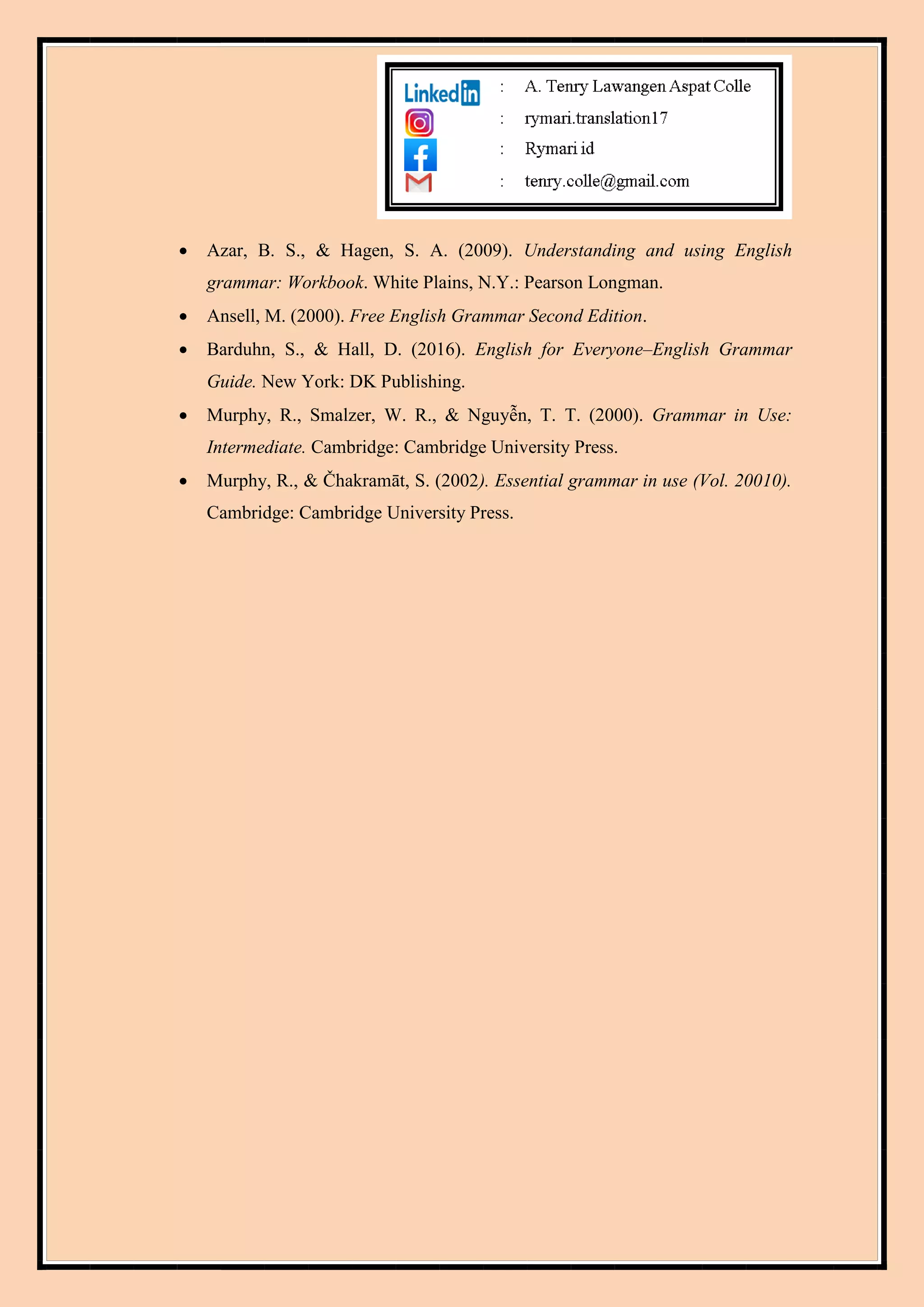  Azar, B. S., & Hagen, S. A. (2009). Understanding and using English
grammar: Workbook. White Plains, N.Y.: Pearson Longman.
 Ansell, M. (2000). Free English Grammar Second Edition.
 Barduhn, S., & Hall, D. (2016). English for Everyone–English Grammar
Guide. New York: DK Publishing.
 Murphy, R., Smalzer, W. R., & Nguyễn, T. T. (2000). Grammar in Use:
Intermediate. Cambridge: Cambridge University Press.
 Murphy, R., & Čhakramāt, S. (2002). Essential grammar in use (Vol. 20010).
Cambridge: Cambridge University Press.
 
