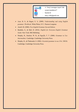 Azar, B. S., & Hagen, S. A. (2009). Understanding and using English
grammar: Workbook. White Plains, N.Y.: Pearson Longman.
 Ansell, M. (2000). Free English Grammar Second Edition.
 Barduhn, S., & Hall, D. (2016). English for Everyone–English Grammar
Guide. New York: DK Publishing.
 Murphy, R., Smalzer, W. R., & Nguyễn, T. T. (2000). Grammar in Use:
Intermediate. Cambridge: Cambridge University Press.
 Murphy, R., & Čhakramāt, S. (2002). Essential grammar in use (Vol. 20010).
Cambridge: Cambridge University Press.
 