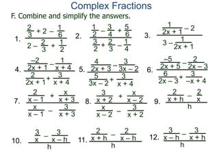 Complex Fractions
1
2x + 1
– 2
3 –
1
2x + 1
3.
–2
2x + 1
–
+
3
x + 4
4.
1
x + 4
2
2x + 1
4
2x + 3
–
+
3
x + 4
5.
3
3x – 2
5
3x – 2
–5
2x + 5
–
+ 3
–x + 4
6.
2
2x – 3
6
2x – 3
2
3
+ 2
2 –
–
1
6
2
3
1
2+
1.
1
2
– +
5
6
2
3
1
4
–
2.
3
4
3
2
+
F. Combine and simplify the answers.
7.
2
x – 1
–
+
3
x + 3
x
x + 3
x
x – 1
8.
3
x + 2
–
+
3
x + 2
x
x – 2
x
x – 2
9.
2
x + h
–
2
x
h
10.
3
x – h
–
3
x
h
11.
2
x + h – 2
x – h
h
12.
3
x + h
–
h
3
x – h
 