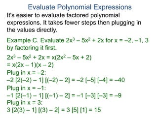 Example C. Evaluate 2x3 – 5x2 + 2x for x = –2, –1, 3
by factoring it first.
2x3 – 5x2 + 2x = x(2x2 – 5x + 2)
= x(2x – 1)(x – 2)
Plug in x = –2:
–2 [2(–2) – 1] [(–2) – 2] = –2 [–5] [–4] = –40
Plug in x = –1:
–1 [2(–1) – 1] [(–1) – 2] = –1 [–3] [–3] = –9
Plug in x = 3:
3 [2(3) – 1] [(3) – 2] = 3 [5] [1] = 15
Evaluate Polynomial Expressions
It's easier to evaluate factored polynomial
expressions. It takes fewer steps then plugging in
the values directly.
 