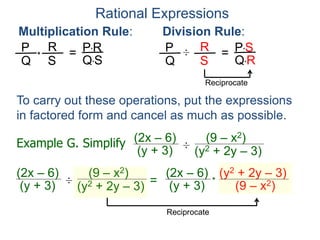 Rational Expressions
Multiplication Rule:
P
Q
R
S
* = P*R
Q*S
Division Rule:
P
Q
R
S
÷ = P*S
Q*R
Reciprocate
Example G. Simplify (2x – 6)
(y + 3) ÷
(y2 + 2y – 3)
(9 – x2)
(2x – 6)
(y + 3) ÷
(y2 + 2y – 3)
(9 – x2)
=
(2x – 6)
(y + 3)
(y2 + 2y – 3)
(9 – x2)*
Reciprocate
To carry out these operations, put the expressions
in factored form and cancel as much as possible.
 