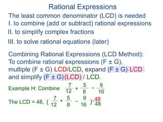 Rational Expressions
The least common denominator (LCD) is needed
I. to combine (add or subtract) rational expressions
Example H: Combine
7
12
5
8
+ –
16
9
The LCD = 48, ( )*
48
7
12
5
8
+ –
16
9 48
Combining Rational Expressions (LCD Method):
To combine rational expressions (F ± G),
multiple (F ± G)* LCD/LCD, expand (F ± G)* LCD
and simplify (F ± G)(LCD) / LCD.
II. to simplify complex fractions
III. to solve rational equations (later)
 
