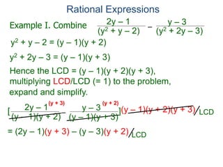 Rational Expressions
–
(y2 + 2y – 3)(y2 + y – 2)
2y – 1 y – 3
y2 + y – 2 = (y – 1)(y + 2)
y2 + 2y – 3 = (y – 1)(y + 3)
Hence the LCD = (y – 1)(y + 2)(y + 3),
multiplying LCD/LCD (= 1) to the problem,
–
(y – 1)(y + 2)
2y – 1 y – 3[ ](y – 1)(y + 2)(y + 3)
= (2y – 1)(y + 3) – (y – 3)(y + 2)
(y + 3) (y + 2)
Example I. Combine
LCD
LCD
expand and simplify.
(y – 1)(y + 3)
 